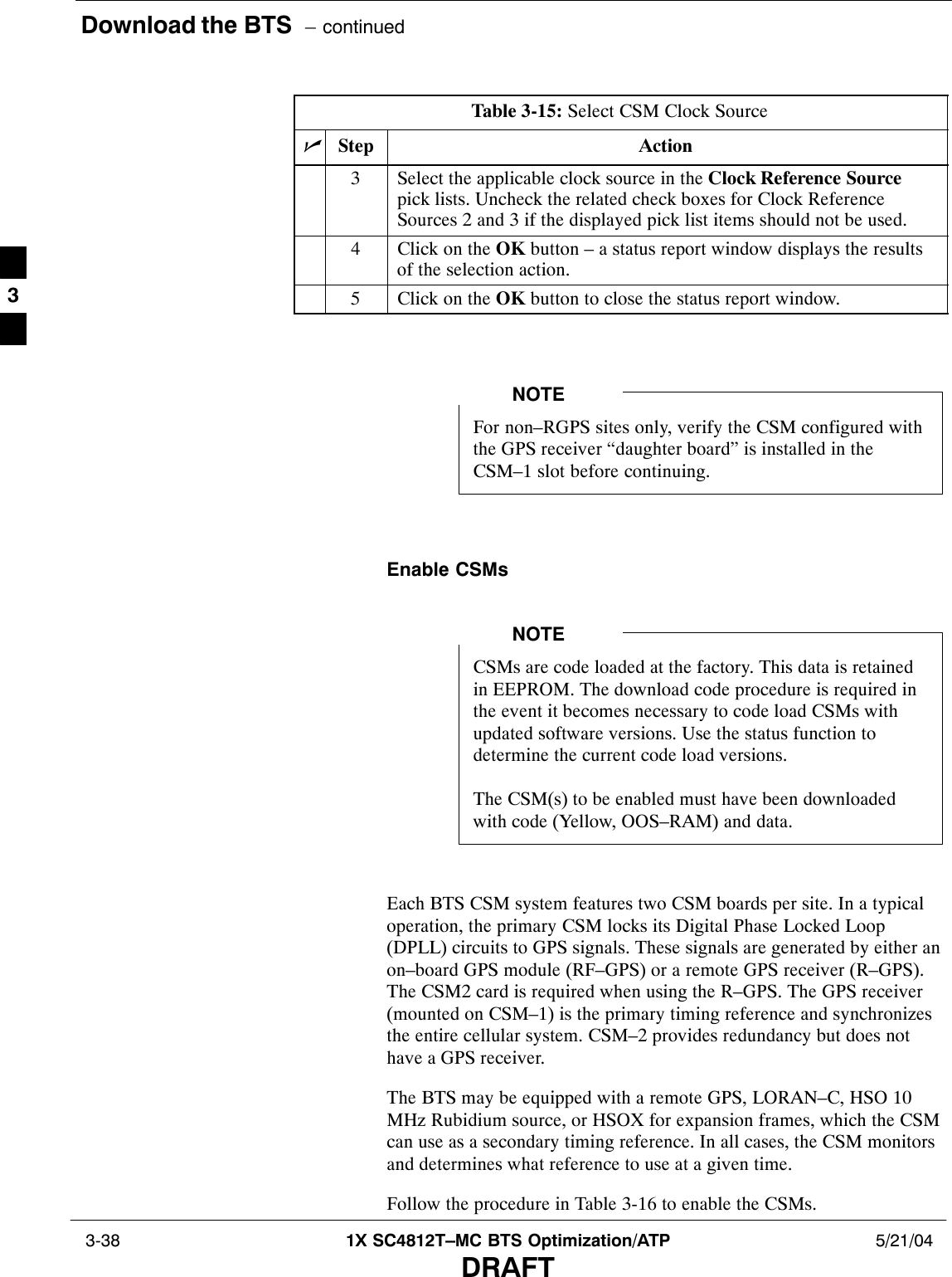 Download the BTS  – continued 3-38 1X SC4812T–MC BTS Optimization/ATP 5/21/04DRAFTTable 3-15: Select CSM Clock SourcenActionStep3Select the applicable clock source in the Clock Reference Sourcepick lists. Uncheck the related check boxes for Clock ReferenceSources 2 and 3 if the displayed pick list items should not be used.4Click on the OK button – a status report window displays the resultsof the selection action.5Click on the OK button to close the status report window. For non–RGPS sites only, verify the CSM configured withthe GPS receiver “daughter board” is installed in theCSM–1 slot before continuing.NOTEEnable CSMsCSMs are code loaded at the factory. This data is retainedin EEPROM. The download code procedure is required inthe event it becomes necessary to code load CSMs withupdated software versions. Use the status function todetermine the current code load versions.The CSM(s) to be enabled must have been downloadedwith code (Yellow, OOS–RAM) and data.NOTEEach BTS CSM system features two CSM boards per site. In a typicaloperation, the primary CSM locks its Digital Phase Locked Loop(DPLL) circuits to GPS signals. These signals are generated by either anon–board GPS module (RF–GPS) or a remote GPS receiver (R–GPS).The CSM2 card is required when using the R–GPS. The GPS receiver(mounted on CSM–1) is the primary timing reference and synchronizesthe entire cellular system. CSM–2 provides redundancy but does nothave a GPS receiver.The BTS may be equipped with a remote GPS, LORAN–C, HSO 10MHz Rubidium source, or HSOX for expansion frames, which the CSMcan use as a secondary timing reference. In all cases, the CSM monitorsand determines what reference to use at a given time.Follow the procedure in Table 3-16 to enable the CSMs.3