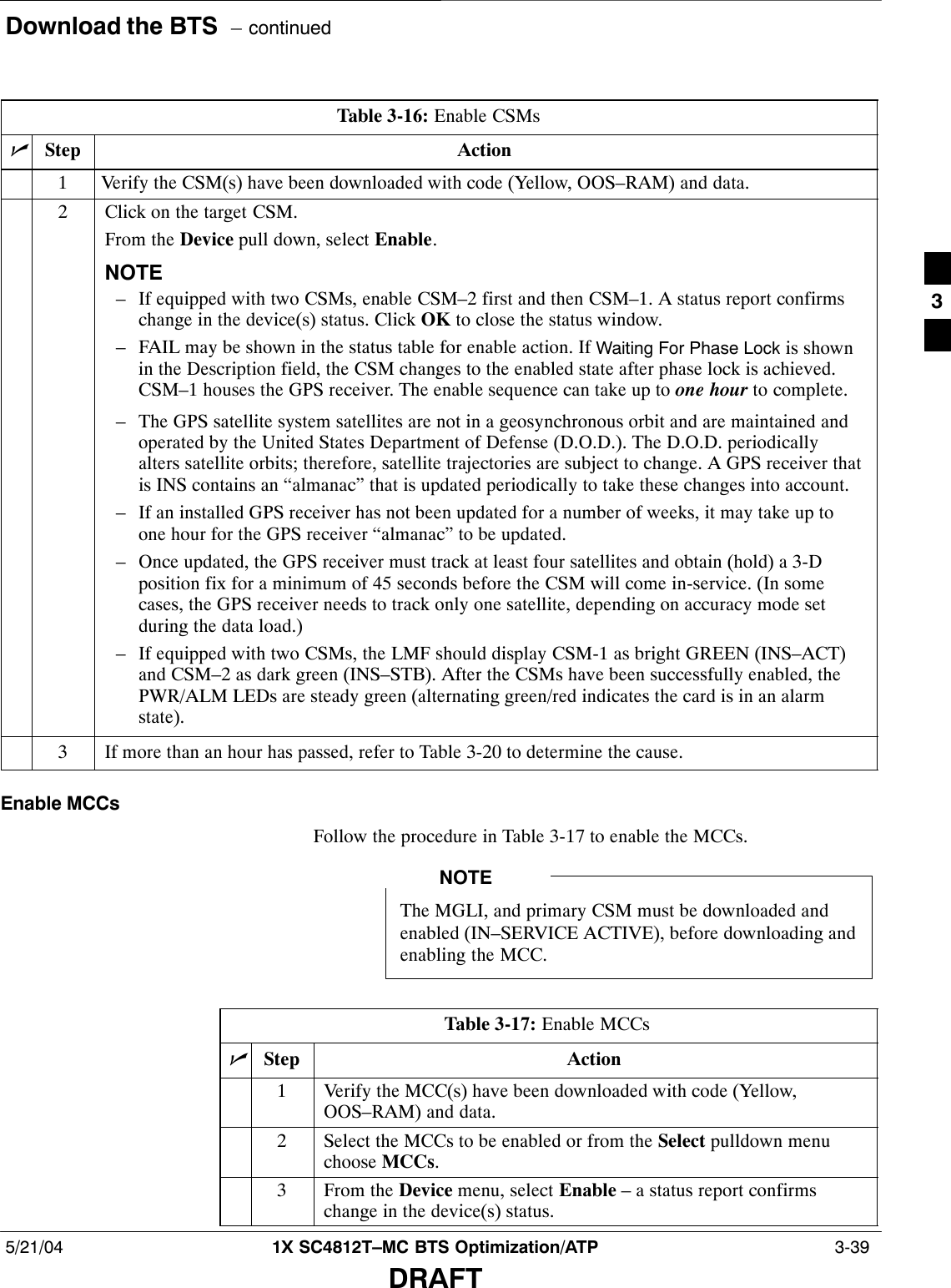 Download the BTS  – continued5/21/04 1X SC4812T–MC BTS Optimization/ATP  3-39DRAFTTable 3-16: Enable CSMsnStep Action1Verify the CSM(s) have been downloaded with code (Yellow, OOS–RAM) and data.2Click on the target CSM.From the Device pull down, select Enable.NOTE– If equipped with two CSMs, enable CSM–2 first and then CSM–1. A status report confirmschange in the device(s) status. Click OK to close the status window.– FAIL may be shown in the status table for enable action. If Waiting For Phase Lock is shownin the Description field, the CSM changes to the enabled state after phase lock is achieved.CSM–1 houses the GPS receiver. The enable sequence can take up to one hour to complete.– The GPS satellite system satellites are not in a geosynchronous orbit and are maintained andoperated by the United States Department of Defense (D.O.D.). The D.O.D. periodicallyalters satellite orbits; therefore, satellite trajectories are subject to change. A GPS receiver thatis INS contains an “almanac” that is updated periodically to take these changes into account.– If an installed GPS receiver has not been updated for a number of weeks, it may take up toone hour for the GPS receiver “almanac” to be updated.– Once updated, the GPS receiver must track at least four satellites and obtain (hold) a 3-Dposition fix for a minimum of 45 seconds before the CSM will come in-service. (In somecases, the GPS receiver needs to track only one satellite, depending on accuracy mode setduring the data load.)– If equipped with two CSMs, the LMF should display CSM-1 as bright GREEN (INS–ACT)and CSM–2 as dark green (INS–STB). After the CSMs have been successfully enabled, thePWR/ALM LEDs are steady green (alternating green/red indicates the card is in an alarmstate).3If more than an hour has passed, refer to Table 3-20 to determine the cause.Enable MCCsFollow the procedure in Table 3-17 to enable the MCCs.The MGLI, and primary CSM must be downloaded andenabled (IN–SERVICE ACTIVE), before downloading andenabling the MCC.NOTETable 3-17: Enable MCCsnStep Action1Verify the MCC(s) have been downloaded with code (Yellow,OOS–RAM) and data.2Select the MCCs to be enabled or from the Select pulldown menuchoose MCCs.3From the Device menu, select Enable – a status report confirmschange in the device(s) status.3