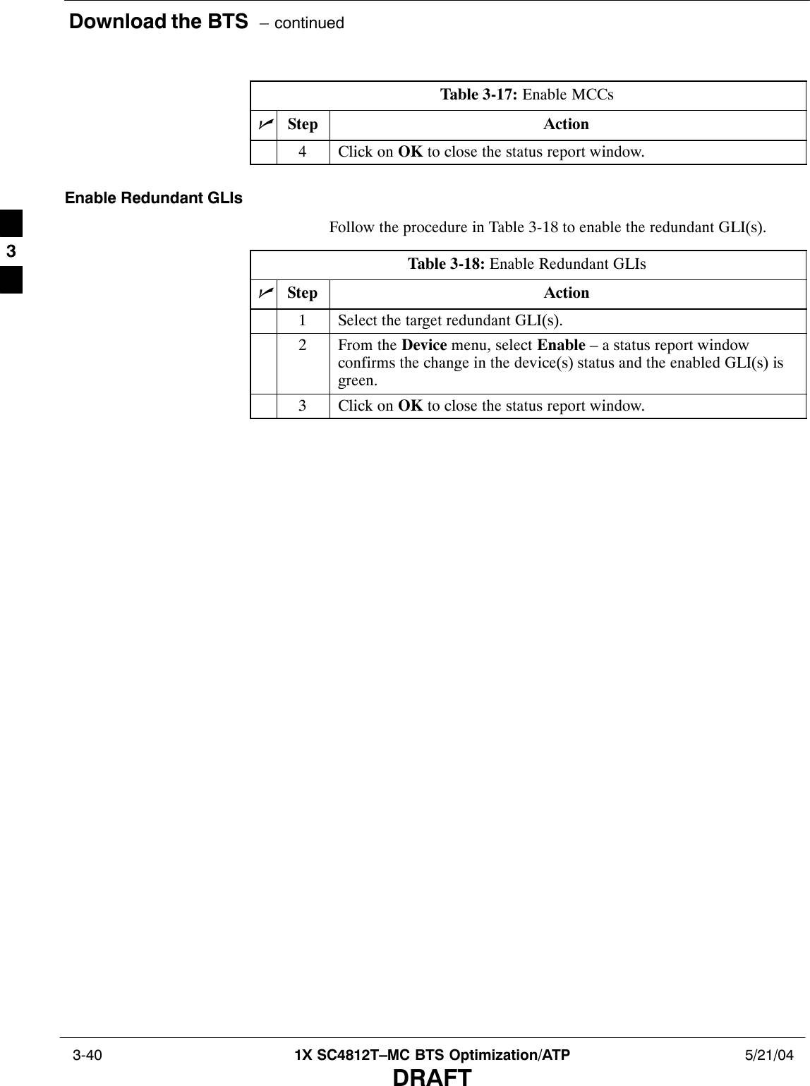 Download the BTS  – continued 3-40 1X SC4812T–MC BTS Optimization/ATP 5/21/04DRAFTTable 3-17: Enable MCCsnActionStep4Click on OK to close the status report window.Enable Redundant GLIsFollow the procedure in Table 3-18 to enable the redundant GLI(s).Table 3-18: Enable Redundant GLIsnStep Action1Select the target redundant GLI(s).2From the Device menu, select Enable – a status report windowconfirms the change in the device(s) status and the enabled GLI(s) isgreen.3Click on OK to close the status report window.3