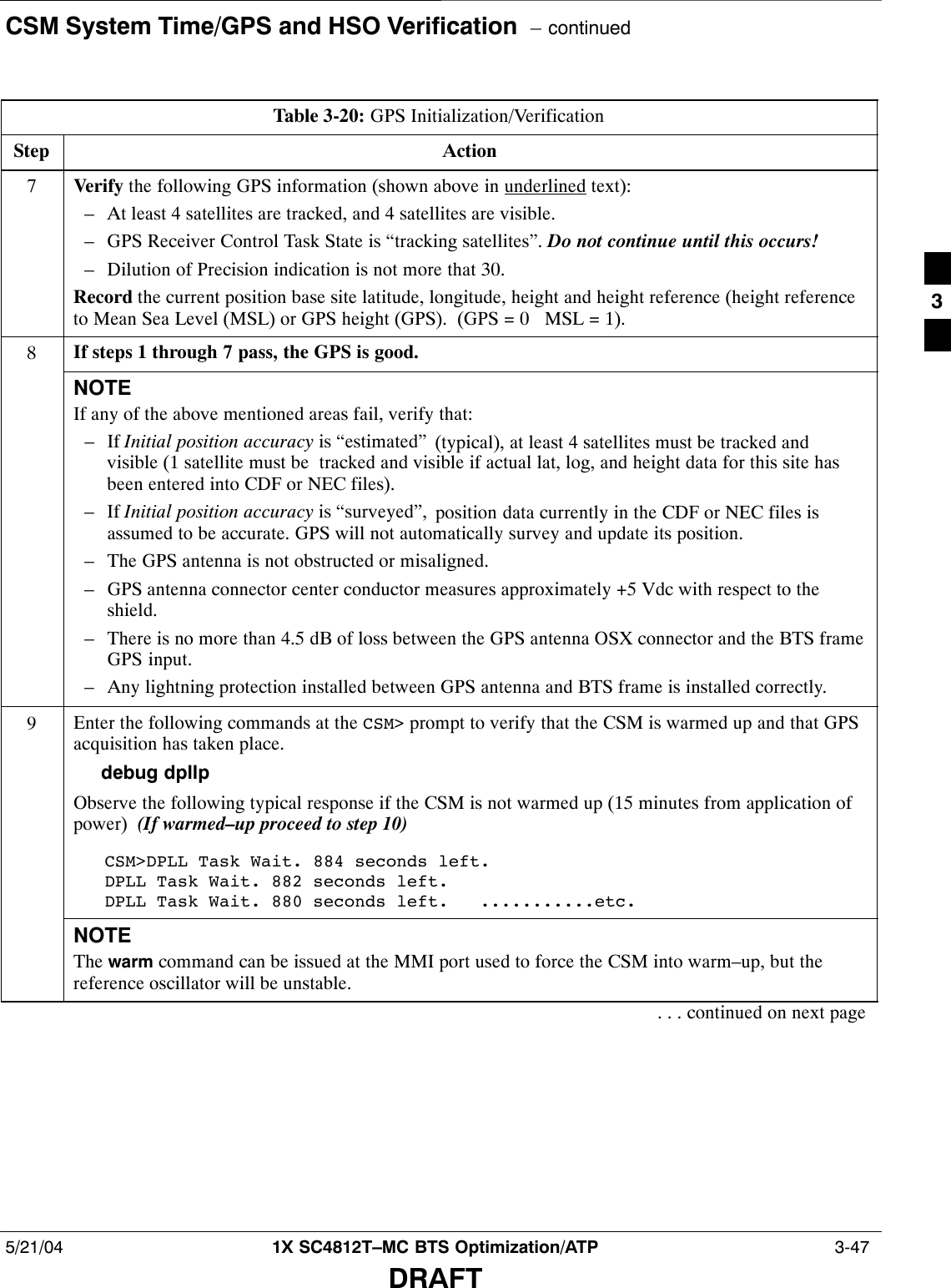 CSM System Time/GPS and HSO Verification  – continued5/21/04 1X SC4812T–MC BTS Optimization/ATP  3-47DRAFTTable 3-20: GPS Initialization/VerificationStep Action7Verify the following GPS information (shown above in underlined text):– At least 4 satellites are tracked, and 4 satellites are visible.– GPS Receiver Control Task State is “tracking satellites”. Do not continue until this occurs!– Dilution of Precision indication is not more that 30.Record the current position base site latitude, longitude, height and height reference (height referenceto Mean Sea Level (MSL) or GPS height (GPS).  (GPS = 0   MSL = 1).8If steps 1 through 7 pass, the GPS is good.NOTEIf any of the above mentioned areas fail, verify that:– If Initial position accuracy is “estimated” (typical), at least 4 satellites must be tracked andvisible (1 satellite must be  tracked and visible if actual lat, log, and height data for this site hasbeen entered into CDF or NEC files).– If Initial position accuracy is “surveyed”, position data currently in the CDF or NEC files isassumed to be accurate. GPS will not automatically survey and update its position.– The GPS antenna is not obstructed or misaligned.– GPS antenna connector center conductor measures approximately +5 Vdc with respect to theshield.– There is no more than 4.5 dB of loss between the GPS antenna OSX connector and the BTS frameGPS input.– Any lightning protection installed between GPS antenna and BTS frame is installed correctly.9Enter the following commands at the CSM&gt; prompt to verify that the CSM is warmed up and that GPSacquisition has taken place.debug dpllp Observe the following typical response if the CSM is not warmed up (15 minutes from application ofpower)  (If warmed–up proceed to step 10)CSM&gt;DPLL Task Wait. 884 seconds left.DPLL Task Wait. 882 seconds left.DPLL Task Wait. 880 seconds left.   ...........etc.NOTEThe warm command can be issued at the MMI port used to force the CSM into warm–up, but thereference oscillator will be unstable.. . . continued on next page3