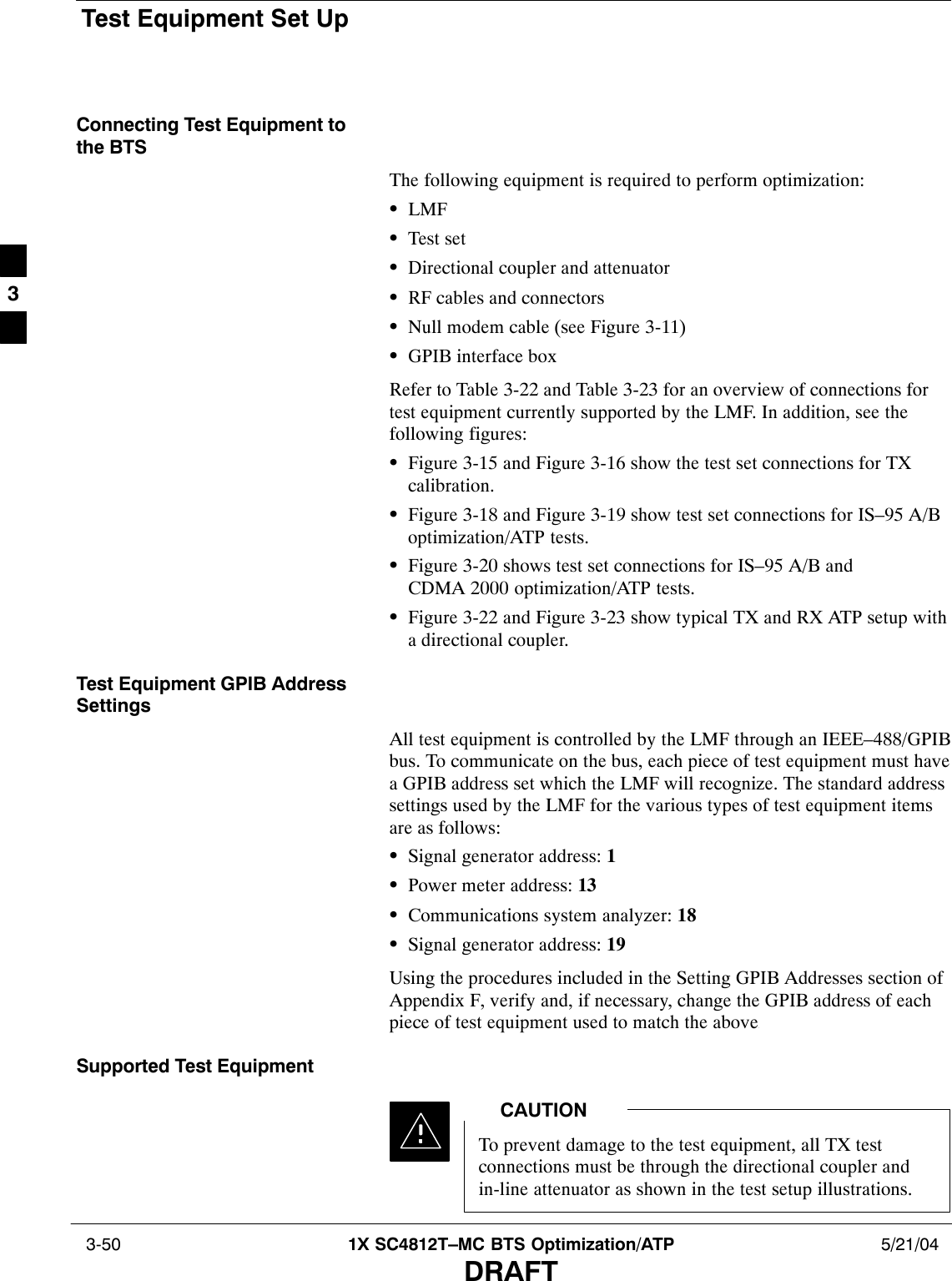 Test Equipment Set Up 3-50 1X SC4812T–MC BTS Optimization/ATP 5/21/04DRAFTConnecting Test Equipment tothe BTSThe following equipment is required to perform optimization:SLMFSTest setSDirectional coupler and attenuatorSRF cables and connectorsSNull modem cable (see Figure 3-11)SGPIB interface boxRefer to Table 3-22 and Table 3-23 for an overview of connections fortest equipment currently supported by the LMF. In addition, see thefollowing figures:SFigure 3-15 and Figure 3-16 show the test set connections for TXcalibration.SFigure 3-18 and Figure 3-19 show test set connections for IS–95 A/Boptimization/ATP tests.SFigure 3-20 shows test set connections for IS–95 A/B andCDMA 2000 optimization/ATP tests.SFigure 3-22 and Figure 3-23 show typical TX and RX ATP setup witha directional coupler.Test Equipment GPIB AddressSettingsAll test equipment is controlled by the LMF through an IEEE–488/GPIBbus. To communicate on the bus, each piece of test equipment must havea GPIB address set which the LMF will recognize. The standard addresssettings used by the LMF for the various types of test equipment itemsare as follows:SSignal generator address: 1SPower meter address: 13SCommunications system analyzer: 18SSignal generator address: 19Using the procedures included in the Setting GPIB Addresses section ofAppendix F, verify and, if necessary, change the GPIB address of eachpiece of test equipment used to match the above.Supported Test EquipmentTo prevent damage to the test equipment, all TX testconnections must be through the directional coupler andin-line attenuator as shown in the test setup illustrations.CAUTION3