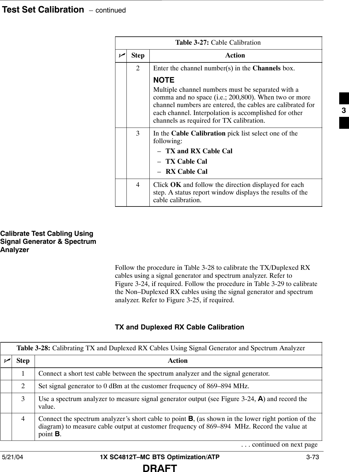 Test Set Calibration  – continued5/21/04 1X SC4812T–MC BTS Optimization/ATP  3-73DRAFTTable 3-27: Cable CalibrationnActionStep2Enter the channel number(s) in the Channels box.NOTEMultiple channel numbers must be separated with acomma and no space (i.e.; 200,800). When two or morechannel numbers are entered, the cables are calibrated foreach channel. Interpolation is accomplished for otherchannels as required for TX calibration.3In the Cable Calibration pick list select one of thefollowing:–TX and RX Cable Cal–TX Cable Cal–RX Cable Cal4 Click OK and follow the direction displayed for eachstep. A status report window displays the results of thecable calibration.Calibrate Test Cabling UsingSignal Generator &amp; SpectrumAnalyzerFollow the procedure in Table 3-28 to calibrate the TX/Duplexed RXcables using a signal generator and spectrum analyzer. Refer toFigure 3-24, if required. Follow the procedure in Table 3-29 to calibratethe Non–Duplexed RX cables using the signal generator and spectrumanalyzer. Refer to Figure 3-25, if required.TX and Duplexed RX Cable CalibrationTable 3-28: Calibrating TX and Duplexed RX Cables Using Signal Generator and Spectrum AnalyzernStep Action1Connect a short test cable between the spectrum analyzer and the signal generator.2Set signal generator to 0 dBm at the customer frequency of 869–894 MHz.3Use a spectrum analyzer to measure signal generator output (see Figure 3-24, A) and record thevalue.4Connect the spectrum analyzer’s short cable to point B, (as shown in the lower right portion of thediagram) to measure cable output at customer frequency of 869–894  MHz. Record the value atpoint B.. . . continued on next page3