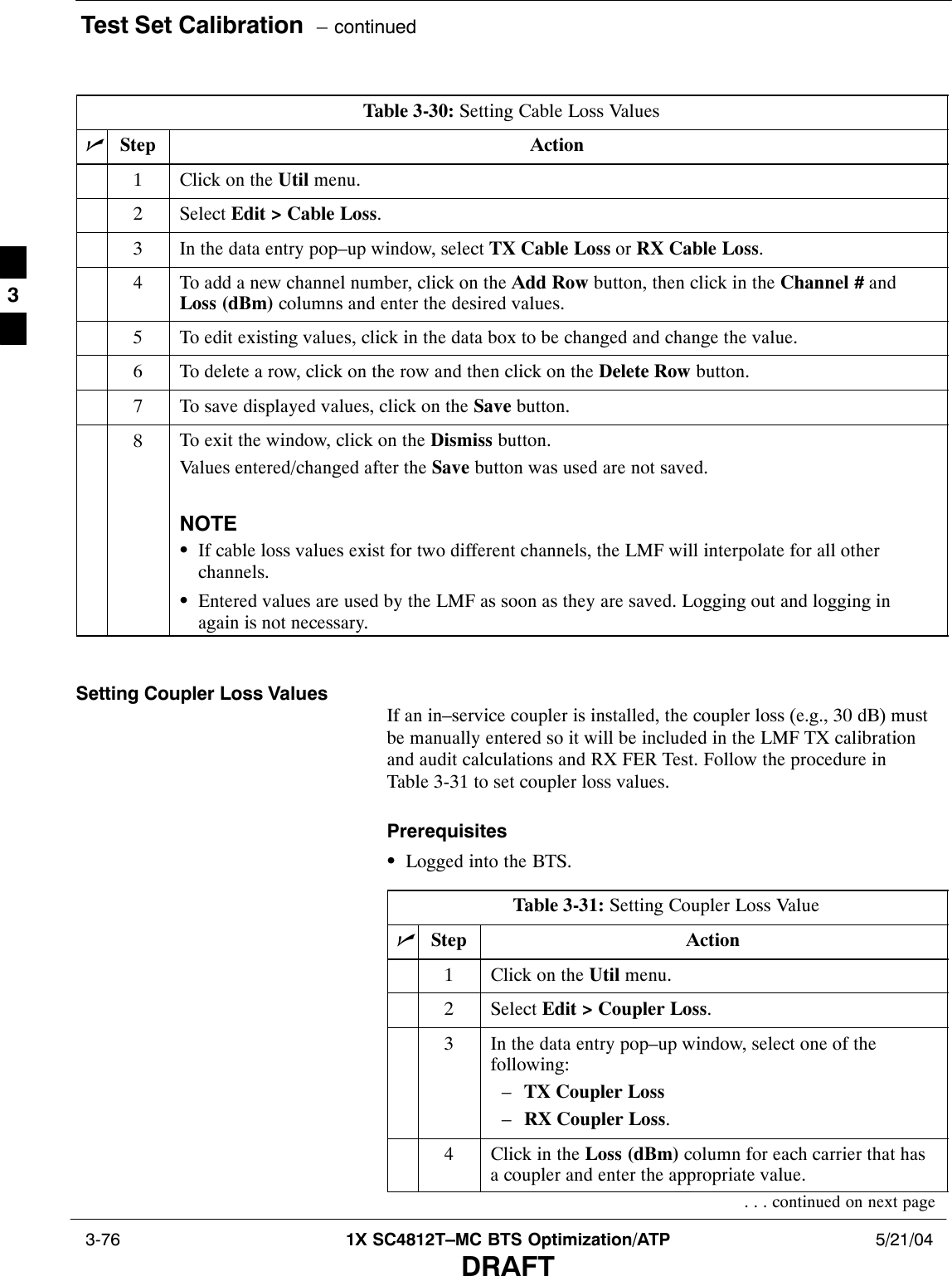 Test Set Calibration  – continued 3-76 1X SC4812T–MC BTS Optimization/ATP 5/21/04DRAFTTable 3-30: Setting Cable Loss ValuesnStep Action1Click on the Util menu.2 Select Edit &gt; Cable Loss.3In the data entry pop–up window, select TX Cable Loss or RX Cable Loss.4To add a new channel number, click on the Add Row button, then click in the Channel # andLoss (dBm) columns and enter the desired values.5To edit existing values, click in the data box to be changed and change the value.6To delete a row, click on the row and then click on the Delete Row button.7To save displayed values, click on the Save button.8To exit the window, click on the Dismiss button.Values entered/changed after the Save button was used are not saved.NOTESIf cable loss values exist for two different channels, the LMF will interpolate for all otherchannels.SEntered values are used by the LMF as soon as they are saved. Logging out and logging inagain is not necessary. Setting Coupler Loss ValuesIf an in–service coupler is installed, the coupler loss (e.g., 30 dB) mustbe manually entered so it will be included in the LMF TX calibrationand audit calculations and RX FER Test. Follow the procedure inTable 3-31 to set coupler loss values.PrerequisitesSLogged into the BTS.Table 3-31: Setting Coupler Loss ValuenStep Action1Click on the Util menu.2 Select Edit &gt; Coupler Loss.3In the data entry pop–up window, select one of thefollowing:–TX Coupler Loss–RX Coupler Loss.4Click in the Loss (dBm) column for each carrier that hasa coupler and enter the appropriate value.. . . continued on next page3