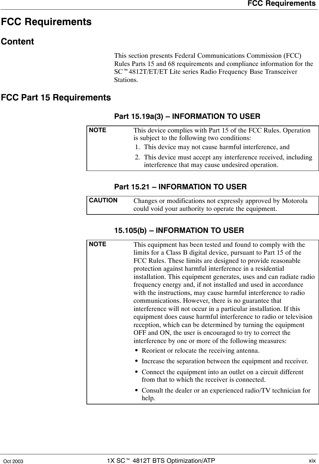 FCC Requirements1X SCt 4812T BTS Optimization/ATP xixOct 2003FCC RequirementsContentThis section presents Federal Communications Commission (FCC)Rules Parts 15 and 68 requirements and compliance information for theSCt4812T/ET/ET Lite series Radio Frequency Base TransceiverStations.FCC Part 15 RequirementsPart 15.19a(3) – INFORMATION TO USERNOTE This device complies with Part 15 of the FCC Rules. Operationis subject to the following two conditions:1. This device may not cause harmful interference, and2. This device must accept any interference received, includinginterference that may cause undesired operation.Part 15.21 – INFORMATION TO USERCAUTION Changes or modifications not expressly approved by Motorolacould void your authority to operate the equipment.15.105(b) – INFORMATION TO USERNOTE This equipment has been tested and found to comply with thelimits for a Class B digital device, pursuant to Part 15 of theFCC Rules. These limits are designed to provide reasonableprotection against harmful interference in a residentialinstallation. This equipment generates, uses and can radiate radiofrequency energy and, if not installed and used in accordancewith the instructions, may cause harmful interference to radiocommunications. However, there is no guarantee thatinterference will not occur in a particular installation. If thisequipment does cause harmful interference to radio or televisionreception, which can be determined by turning the equipmentOFF and ON, the user is encouraged to try to correct theinterference by one or more of the following measures:SReorient or relocate the receiving antenna.SIncrease the separation between the equipment and receiver.SConnect the equipment into an outlet on a circuit differentfrom that to which the receiver is connected.SConsult the dealer or an experienced radio/TV technician forhelp.