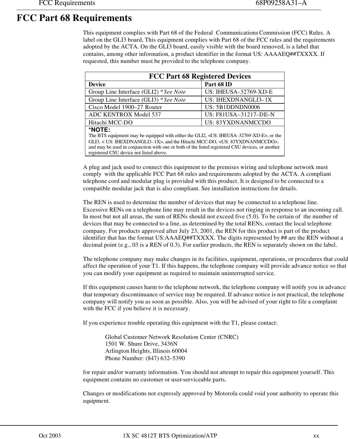 FCC Requirements  68P09258A31–A Oct 2003                         1X SC 4812T BTS Optimization/ATP                                       xx  FCC Part 68 Requirements    This equipment complies with Part 68 of the Federal  Communications Commission (FCC) Rules. A label on the GLI3 board, This equipment complies with Part 68 of the FCC rules and the requirements adopted by the ACTA. On the GLI3 board, easily visible with the board removed, is a label that contains, among other information, a product identifier in the format US: AAAAEQ##TXXXX. If requested, this number must be provided to the telephone company.  FCC Part 68 Registered Devices Device Part 68 ID Group Line Interface (GLI2) *See Note US: IHEUSA-32769-XD-E Group Line Interface (GLI3) *See Note US: IHEXDNANGLI3–1X Cisco Model 1900–27 Router US: 5B1DDNDN0006 ADC KENTROX Model 537 US: F81USA–31217–DE–N Hitachi MCC-DO US: 83YXDNANMCCDO *NOTE: The BTS equipment may be equipped with either the GLI2, &lt;US: IHEUSA-32769-XD-E&gt;, or the GLI3, &lt; US: IHEXDNANGLI3–1X&gt;, and the Hitachi MCC-DO, &lt;US: 83YXDNANMCCDO&gt;, and may be used in conjunction with one or both of the listed registered CSU devices, or another registered CSU device not listed above.      A plug and jack used to connect this equipment to the premises wiring and telephone network must comply  with the applicable FCC Part 68 rules and requirements adopted by the ACTA. A compliant telephone cord and modular plug is provided with this product. It is designed to be connected to a compatible modular jack that is also compliant. See installation instructions for details.  The REN is used to determine the number of devices that may be connected to a telephone line. Excessive RENs on a telephone line may result in the devices not ringing in response to an incoming call. In most but not all areas, the sum of RENs should not exceed five (5.0). To be certain of  the number of devices that may be connected to a line, as determined by the total RENs, contact the local telephone company. For products approved after July 23, 2001, the REN for this product is part of the product identifier that has the format US:AAAEQ##TXXXX. The digits represented by ## are the REN without a decimal point (e.g., 03 is a REN of 0.3). For earlier products, the REN is separately shown on the label.  The telephone company may make changes in its facilities, equipment, operations, or procedures that could affect the operation of your T1. If this happens, the telephone company will provide advance notice so that you can modify your equipment as required to maintain uninterrupted service.  If this equipment causes harm to the telephone network, the telephone company will notify you in advance that temporary discontinuance of service may be required. If advance notice is not practical, the telephone company will notify you as soon as possible. Also, you will be advised of your right to file a complaint with the FCC if you believe it is necessary.  If you experience trouble operating this equipment with the T1, please contact:  Global Customer Network Resolution Center (CNRC) 1501 W. Shure Drive, 3436N Arlington Heights, Illinois 60004 Phone Number: (847) 632–5390  for repair and/or warranty information. You should not attempt to repair this equipment yourself. This equipment contains no customer or user-serviceable parts.  Changes or modifications not expressly approved by Motorola could void your authority to operate this equipment.  