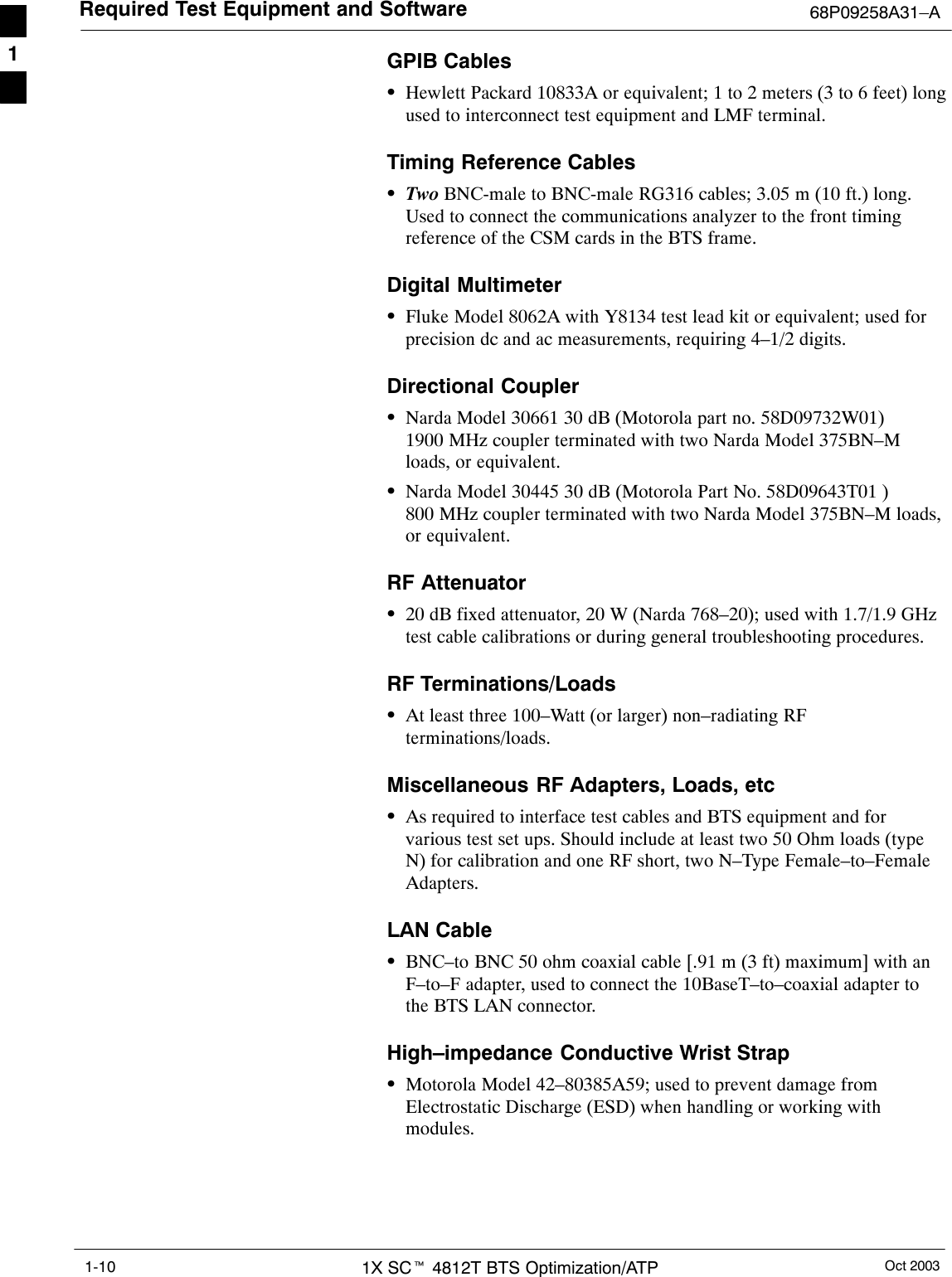 Required Test Equipment and Software 68P09258A31–AOct 20031X SCt 4812T BTS Optimization/ATP1-10GPIB CablesSHewlett Packard 10833A or equivalent; 1 to 2 meters (3 to 6 feet) longused to interconnect test equipment and LMF terminal.Timing Reference CablesSTwo BNC-male to BNC-male RG316 cables; 3.05 m (10 ft.) long.Used to connect the communications analyzer to the front timingreference of the CSM cards in the BTS frame.Digital MultimeterSFluke Model 8062A with Y8134 test lead kit or equivalent; used forprecision dc and ac measurements, requiring 4–1/2 digits.Directional CouplerSNarda Model 30661 30 dB (Motorola part no. 58D09732W01)1900 MHz coupler terminated with two Narda Model 375BN–Mloads, or equivalent.SNarda Model 30445 30 dB (Motorola Part No. 58D09643T01 )800 MHz coupler terminated with two Narda Model 375BN–M loads,or equivalent.RF AttenuatorS20 dB fixed attenuator, 20 W (Narda 768–20); used with 1.7/1.9 GHztest cable calibrations or during general troubleshooting procedures.RF Terminations/LoadsSAt least three 100–Watt (or larger) non–radiating RFterminations/loads.Miscellaneous RF Adapters, Loads, etcSAs required to interface test cables and BTS equipment and forvarious test set ups. Should include at least two 50 Ohm loads (typeN) for calibration and one RF short, two N–Type Female–to–FemaleAdapters.LAN CableSBNC–to BNC 50 ohm coaxial cable [.91 m (3 ft) maximum] with anF–to–F adapter, used to connect the 10BaseT–to–coaxial adapter tothe BTS LAN connector.High–impedance Conductive Wrist StrapSMotorola Model 42–80385A59; used to prevent damage fromElectrostatic Discharge (ESD) when handling or working withmodules.1