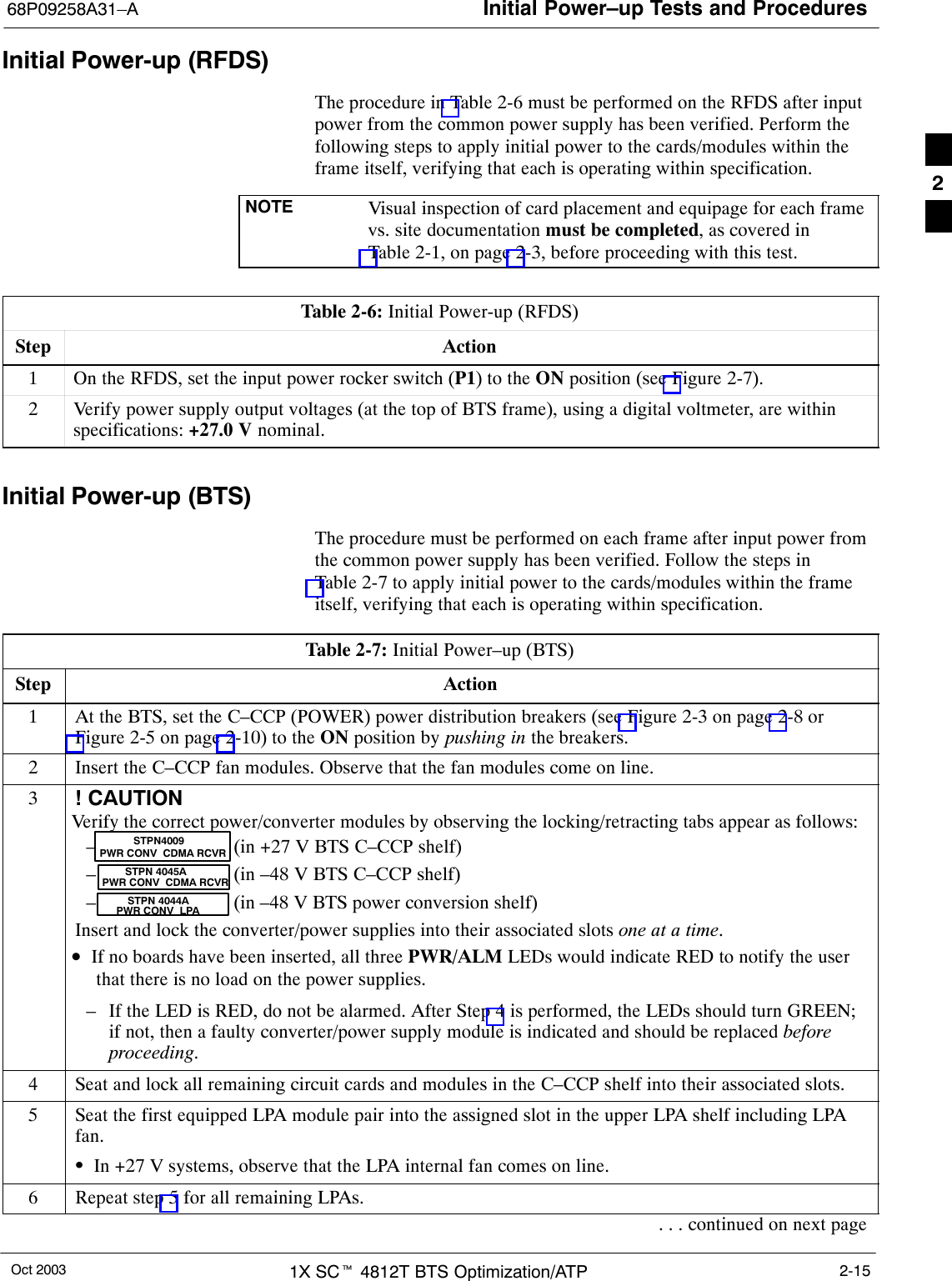 Initial Power–up Tests and Procedures68P09258A31–AOct 2003 1X SCt 4812T BTS Optimization/ATP 2-15Initial Power-up (RFDS)The procedure in Table 2-6 must be performed on the RFDS after inputpower from the common power supply has been verified. Perform thefollowing steps to apply initial power to the cards/modules within theframe itself, verifying that each is operating within specification.NOTE Visual inspection of card placement and equipage for each framevs. site documentation must be completed, as covered inTable 2-1, on page 2-3, before proceeding with this test.Table 2-6: Initial Power-up (RFDS)Step Action1On the RFDS, set the input power rocker switch (P1) to the ON position (see Figure 2-7).2Verify power supply output voltages (at the top of BTS frame), using a digital voltmeter, are withinspecifications: +27.0 V nominal.Initial Power-up (BTS)The procedure must be performed on each frame after input power fromthe common power supply has been verified. Follow the steps inTable 2-7 to apply initial power to the cards/modules within the frameitself, verifying that each is operating within specification.Table 2-7: Initial Power–up (BTS)Step Action1At the BTS, set the C–CCP (POWER) power distribution breakers (see Figure 2-3 on page 2-8 orFigure 2-5 on page 2-10) to the ON position by pushing in the breakers.2Insert the C–CCP fan modules. Observe that the fan modules come on line.3! CAUTIONVerify the correct power/converter modules by observing the locking/retracting tabs appear as follows:– (in +27 V BTS C–CCP shelf)– (in –48 V BTS C–CCP shelf)– (in –48 V BTS power conversion shelf)Insert and lock the converter/power supplies into their associated slots one at a time.•If no boards have been inserted, all three PWR/ALM LEDs would indicate RED to notify the userthat there is no load on the power supplies.– If the LED is RED, do not be alarmed. After Step 4 is performed, the LEDs should turn GREEN;if not, then a faulty converter/power supply module is indicated and should be replaced beforeproceeding.STPN 4045APWR CONV  CDMA RCVRSTPN 4044APWR CONV  LPASTPN4009PWR CONV  CDMA RCVR4Seat and lock all remaining circuit cards and modules in the C–CCP shelf into their associated slots.5Seat the first equipped LPA module pair into the assigned slot in the upper LPA shelf including LPAfan.SIn +27 V systems, observe that the LPA internal fan comes on line.6Repeat step 5 for all remaining LPAs.. . . continued on next page2
