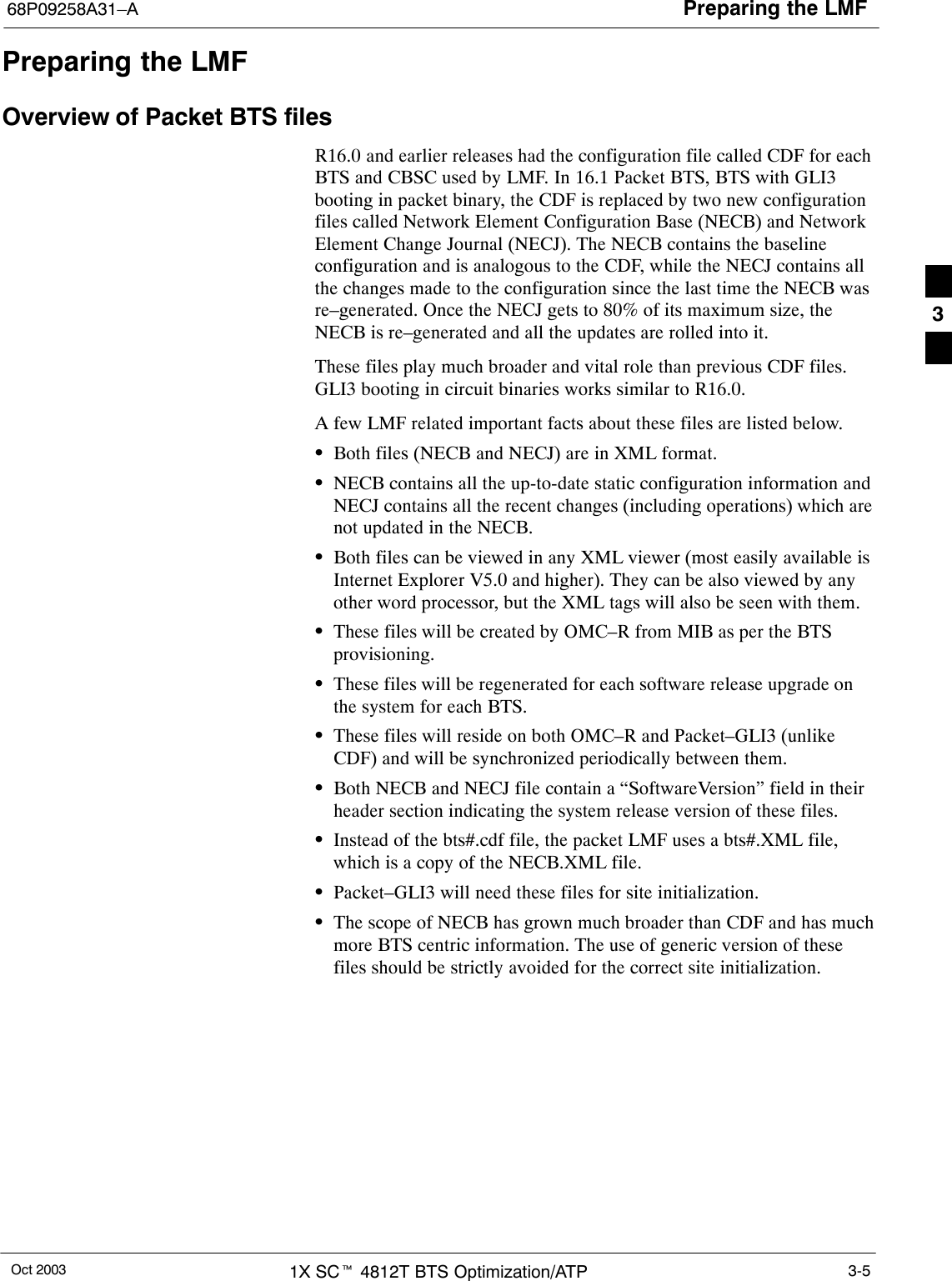 Preparing the LMF68P09258A31–AOct 2003 1X SCt 4812T BTS Optimization/ATP 3-5Preparing the LMFOverview of Packet BTS filesR16.0 and earlier releases had the configuration file called CDF for eachBTS and CBSC used by LMF. In 16.1 Packet BTS, BTS with GLI3booting in packet binary, the CDF is replaced by two new configurationfiles called Network Element Configuration Base (NECB) and NetworkElement Change Journal (NECJ). The NECB contains the baselineconfiguration and is analogous to the CDF, while the NECJ contains allthe changes made to the configuration since the last time the NECB wasre–generated. Once the NECJ gets to 80% of its maximum size, theNECB is re–generated and all the updates are rolled into it.These files play much broader and vital role than previous CDF files.GLI3 booting in circuit binaries works similar to R16.0.A few LMF related important facts about these files are listed below.SBoth files (NECB and NECJ) are in XML format.SNECB contains all the up-to-date static configuration information andNECJ contains all the recent changes (including operations) which arenot updated in the NECB.SBoth files can be viewed in any XML viewer (most easily available isInternet Explorer V5.0 and higher). They can be also viewed by anyother word processor, but the XML tags will also be seen with them.SThese files will be created by OMC–R from MIB as per the BTSprovisioning.SThese files will be regenerated for each software release upgrade onthe system for each BTS.SThese files will reside on both OMC–R and Packet–GLI3 (unlikeCDF) and will be synchronized periodically between them.SBoth NECB and NECJ file contain a “SoftwareVersion” field in theirheader section indicating the system release version of these files.SInstead of the bts#.cdf file, the packet LMF uses a bts#.XML file,which is a copy of the NECB.XML file.SPacket–GLI3 will need these files for site initialization.SThe scope of NECB has grown much broader than CDF and has muchmore BTS centric information. The use of generic version of thesefiles should be strictly avoided for the correct site initialization.3