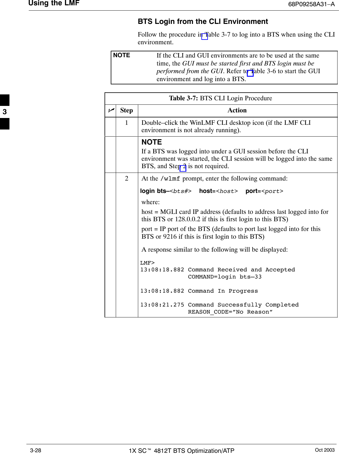 Using the LMF 68P09258A31–AOct 20031X SCt 4812T BTS Optimization/ATP3-28BTS Login from the CLI EnvironmentFollow the procedure in Table 3-7 to log into a BTS when using the CLIenvironment.NOTE If the CLI and GUI environments are to be used at the sametime, the GUI must be started first and BTS login must beperformed from the GUI. Refer to Table 3-6 to start the GUIenvironment and log into a BTS.Table 3-7: BTS CLI Login ProcedurenStep Action1Double–click the WinLMF CLI desktop icon (if the LMF CLIenvironment is not already running).NOTEIf a BTS was logged into under a GUI session before the CLIenvironment was started, the CLI session will be logged into the sameBTS, and Step 2 is not required.2At the /wlmf prompt, enter the following command:login bts–&lt;bts#&gt;  host=&lt;host&gt;  port=&lt;port&gt;where:host = MGLI card IP address (defaults to address last logged into forthis BTS or 128.0.0.2 if this is first login to this BTS)port = IP port of the BTS (defaults to port last logged into for thisBTS or 9216 if this is first login to this BTS)A response similar to the following will be displayed:LMF&gt;13:08:18.882 Command Received and Accepted             COMMAND=login bts–3313:08:18.882 Command In Progress13:08:21.275 Command Successfully Completed             REASON_CODE=”No Reason” 3