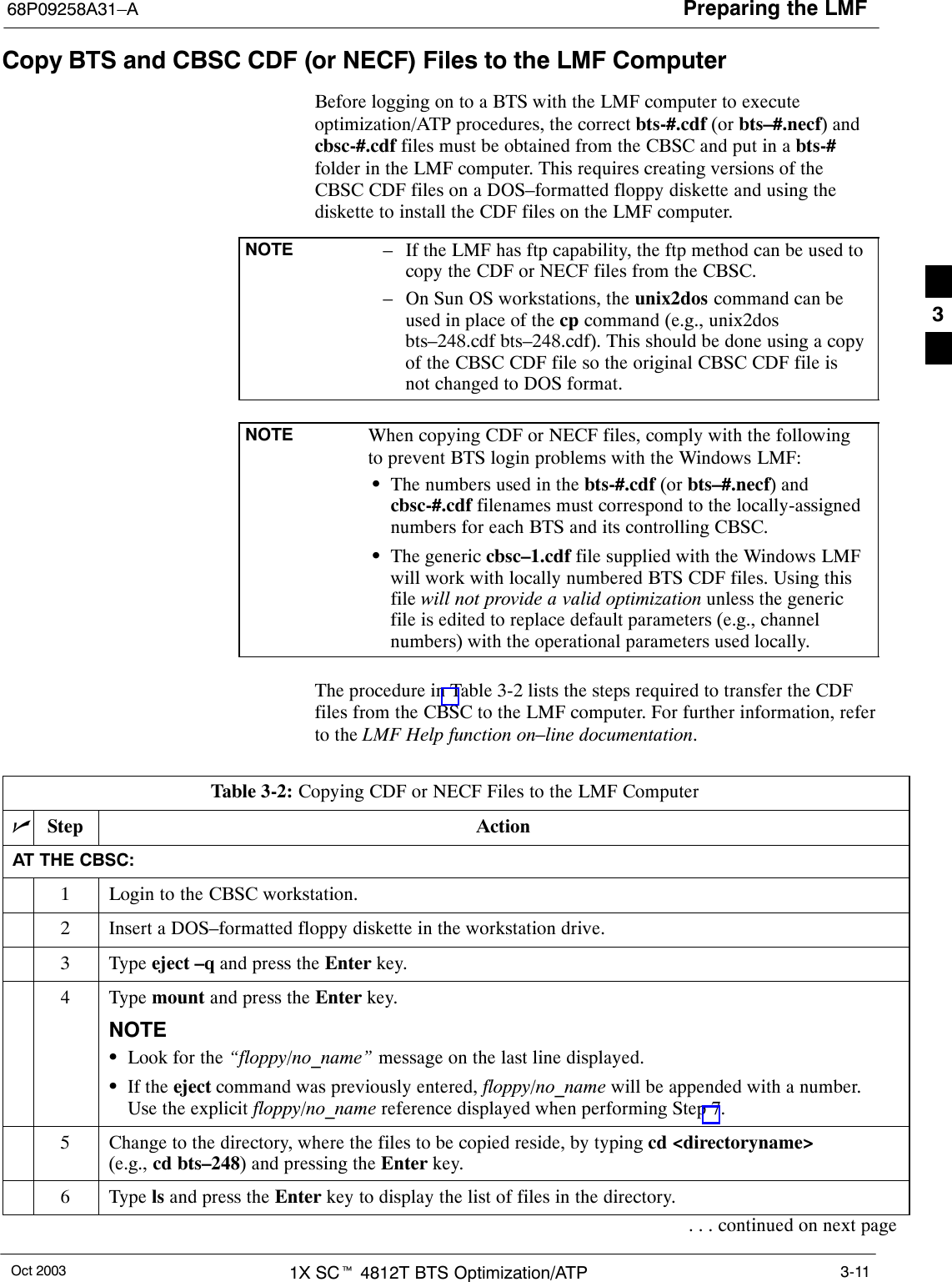 Preparing the LMF68P09258A31–AOct 2003 1X SCt 4812T BTS Optimization/ATP 3-11Copy BTS and CBSC CDF (or NECF) Files to the LMF ComputerBefore logging on to a BTS with the LMF computer to executeoptimization/ATP procedures, the correct bts-#.cdf (or bts–#.necf) andcbsc-#.cdf files must be obtained from the CBSC and put in a bts-#folder in the LMF computer. This requires creating versions of theCBSC CDF files on a DOS–formatted floppy diskette and using thediskette to install the CDF files on the LMF computer.NOTE – If the LMF has ftp capability, the ftp method can be used tocopy the CDF or NECF files from the CBSC.– On Sun OS workstations, the unix2dos command can beused in place of the cp command (e.g., unix2dosbts–248.cdf bts–248.cdf). This should be done using a copyof the CBSC CDF file so the original CBSC CDF file isnot changed to DOS format.NOTE When copying CDF or NECF files, comply with the followingto prevent BTS login problems with the Windows LMF:SThe numbers used in the bts-#.cdf (or bts–#.necf) andcbsc-#.cdf filenames must correspond to the locally-assignednumbers for each BTS and its controlling CBSC.SThe generic cbsc–1.cdf file supplied with the Windows LMFwill work with locally numbered BTS CDF files. Using thisfile will not provide a valid optimization unless the genericfile is edited to replace default parameters (e.g., channelnumbers) with the operational parameters used locally.The procedure in Table 3-2 lists the steps required to transfer the CDFfiles from the CBSC to the LMF computer. For further information, referto the LMF Help function on–line documentation.Table 3-2: Copying CDF or NECF Files to the LMF ComputernStep ActionAT THE CBSC:1Login to the CBSC workstation.2Insert a DOS–formatted floppy diskette in the workstation drive.3 Type eject –q and press the Enter key.4 Type mount and press the Enter key.NOTESLook for the “floppy/no_name” message on the last line displayed.SIf the eject command was previously entered, floppy/no_name will be appended with a number.Use the explicit floppy/no_name reference displayed when performing Step 7.5Change to the directory, where the files to be copied reside, by typing cd &lt;directoryname&gt;(e.g., cd bts–248) and pressing the Enter key.6 Type ls and press the Enter key to display the list of files in the directory.. . . continued on next page3