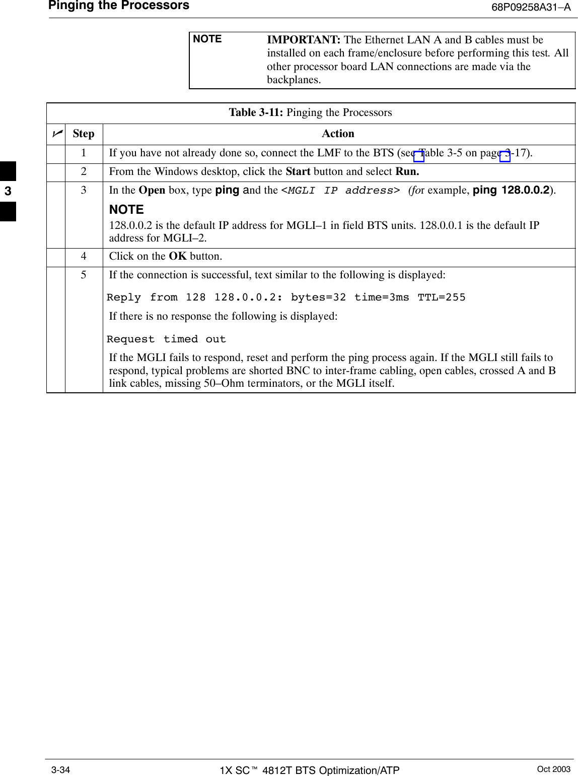 Pinging the Processors 68P09258A31–AOct 20031X SCt 4812T BTS Optimization/ATP3-34NOTE IMPORTANT: The Ethernet LAN A and B cables must beinstalled on each frame/enclosure before performing this test. Allother processor board LAN connections are made via thebackplanes.Table 3-11: Pinging the ProcessorsnStep Action1If you have not already done so, connect the LMF to the BTS (see Table 3-5 on page 3-17).2From the Windows desktop, click the Start button and select Run.3In the Open box, type ping and the &lt;MGLI IP address&gt; (for example, ping 128.0.0.2).NOTE128.0.0.2 is the default IP address for MGLI–1 in field BTS units. 128.0.0.1 is the default IPaddress for MGLI–2.4Click on the OK button.5If the connection is successful, text similar to the following is displayed:Reply from 128 128.0.0.2: bytes=32 time=3ms TTL=255If there is no response the following is displayed:Request timed outIf the MGLI fails to respond, reset and perform the ping process again. If the MGLI still fails torespond, typical problems are shorted BNC to inter-frame cabling, open cables, crossed A and Blink cables, missing 50–Ohm terminators, or the MGLI itself.3