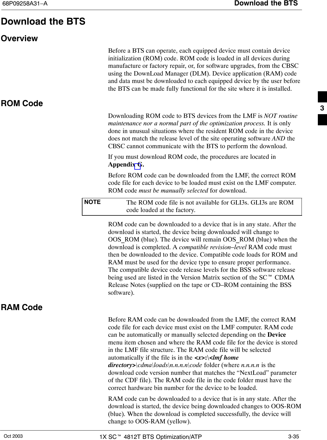 Download the BTS68P09258A31–AOct 2003 1X SCt 4812T BTS Optimization/ATP 3-35Download the BTSOverviewBefore a BTS can operate, each equipped device must contain deviceinitialization (ROM) code. ROM code is loaded in all devices duringmanufacture or factory repair, or, for software upgrades, from the CBSCusing the DownLoad Manager (DLM). Device application (RAM) codeand data must be downloaded to each equipped device by the user beforethe BTS can be made fully functional for the site where it is installed.ROM CodeDownloading ROM code to BTS devices from the LMF is NOT routinemaintenance nor a normal part of the optimization process. It is onlydone in unusual situations where the resident ROM code in the devicedoes not match the release level of the site operating software AND theCBSC cannot communicate with the BTS to perform the download.If you must download ROM code, the procedures are located inAppendix G.Before ROM code can be downloaded from the LMF, the correct ROMcode file for each device to be loaded must exist on the LMF computer.ROM code must be manually selected for download.NOTE The ROM code file is not available for GLI3s. GLI3s are ROMcode loaded at the factory.ROM code can be downloaded to a device that is in any state. After thedownload is started, the device being downloaded will change toOOS_ROM (blue). The device will remain OOS_ROM (blue) when thedownload is completed. A compatible revision–level RAM code mustthen be downloaded to the device. Compatible code loads for ROM andRAM must be used for the device type to ensure proper performance.The compatible device code release levels for the BSS software releasebeing used are listed in the Version Matrix section of the SCt CDMARelease Notes (supplied on the tape or CD–ROM containing the BSSsoftware).RAM CodeBefore RAM code can be downloaded from the LMF, the correct RAMcode file for each device must exist on the LMF computer. RAM codecan be automatically or manually selected depending on the Devicemenu item chosen and where the RAM code file for the device is storedin the LMF file structure. The RAM code file will be selectedautomatically if the file is in the &lt;x&gt;:\&lt;lmf homedirectory&gt;\cdma\loads\n.n.n.n\code folder (where n.n.n.n is thedownload code version number that matches the “NextLoad” parameterof the CDF file). The RAM code file in the code folder must have thecorrect hardware bin number for the device to be loaded.RAM code can be downloaded to a device that is in any state. After thedownload is started, the device being downloaded changes to OOS-ROM(blue). When the download is completed successfully, the device willchange to OOS-RAM (yellow).3