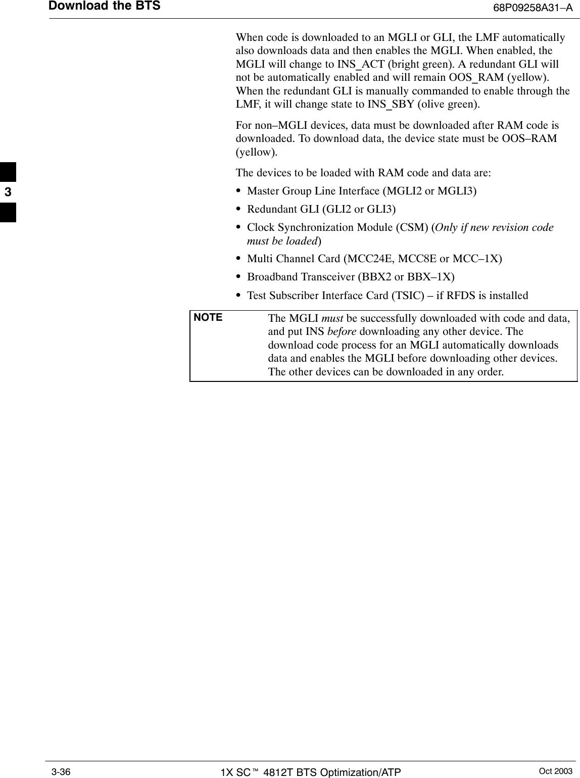 Download the BTS 68P09258A31–AOct 20031X SCt 4812T BTS Optimization/ATP3-36When code is downloaded to an MGLI or GLI, the LMF automaticallyalso downloads data and then enables the MGLI. When enabled, theMGLI will change to INS_ACT (bright green). A redundant GLI willnot be automatically enabled and will remain OOS_RAM (yellow).When the redundant GLI is manually commanded to enable through theLMF, it will change state to INS_SBY (olive green).For non–MGLI devices, data must be downloaded after RAM code isdownloaded. To download data, the device state must be OOS–RAM(yellow).The devices to be loaded with RAM code and data are:SMaster Group Line Interface (MGLI2 or MGLI3)SRedundant GLI (GLI2 or GLI3)SClock Synchronization Module (CSM) (Only if new revision codemust be loaded)SMulti Channel Card (MCC24E, MCC8E or MCC–1X)SBroadband Transceiver (BBX2 or BBX–1X)STest Subscriber Interface Card (TSIC) – if RFDS is installedNOTE The MGLI must be successfully downloaded with code and data,and put INS before downloading any other device. Thedownload code process for an MGLI automatically downloadsdata and enables the MGLI before downloading other devices.The other devices can be downloaded in any order.3