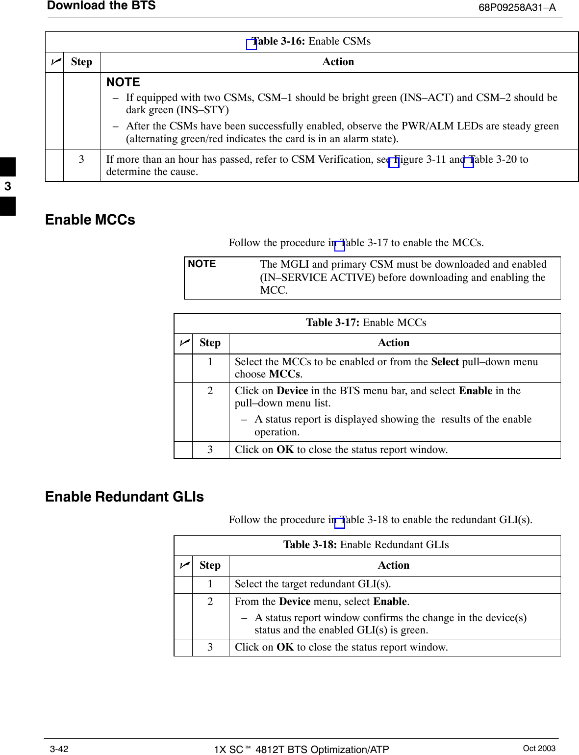 Download the BTS 68P09258A31–AOct 20031X SCt 4812T BTS Optimization/ATP3-42Table 3-16: Enable CSMsnActionStepNOTE– If equipped with two CSMs, CSM–1 should be bright green (INS–ACT) and CSM–2 should bedark green (INS–STY)– After the CSMs have been successfully enabled, observe the PWR/ALM LEDs are steady green(alternating green/red indicates the card is in an alarm state).3If more than an hour has passed, refer to CSM Verification, see Figure 3-11 and Table 3-20 todetermine the cause. Enable MCCsFollow the procedure in Table 3-17 to enable the MCCs.NOTE The MGLI and primary CSM must be downloaded and enabled(IN–SERVICE ACTIVE) before downloading and enabling theMCC.Table 3-17: Enable MCCsnStep Action1Select the MCCs to be enabled or from the Select pull–down menuchoose MCCs.2Click on Device in the BTS menu bar, and select Enable in thepull–down menu list.– A status report is displayed showing the  results of the enableoperation.3Click on OK to close the status report window. Enable Redundant GLIsFollow the procedure in Table 3-18 to enable the redundant GLI(s).Table 3-18: Enable Redundant GLIsnStep Action1Select the target redundant GLI(s).2From the Device menu, select Enable.– A status report window confirms the change in the device(s)status and the enabled GLI(s) is green.3Click on OK to close the status report window.3