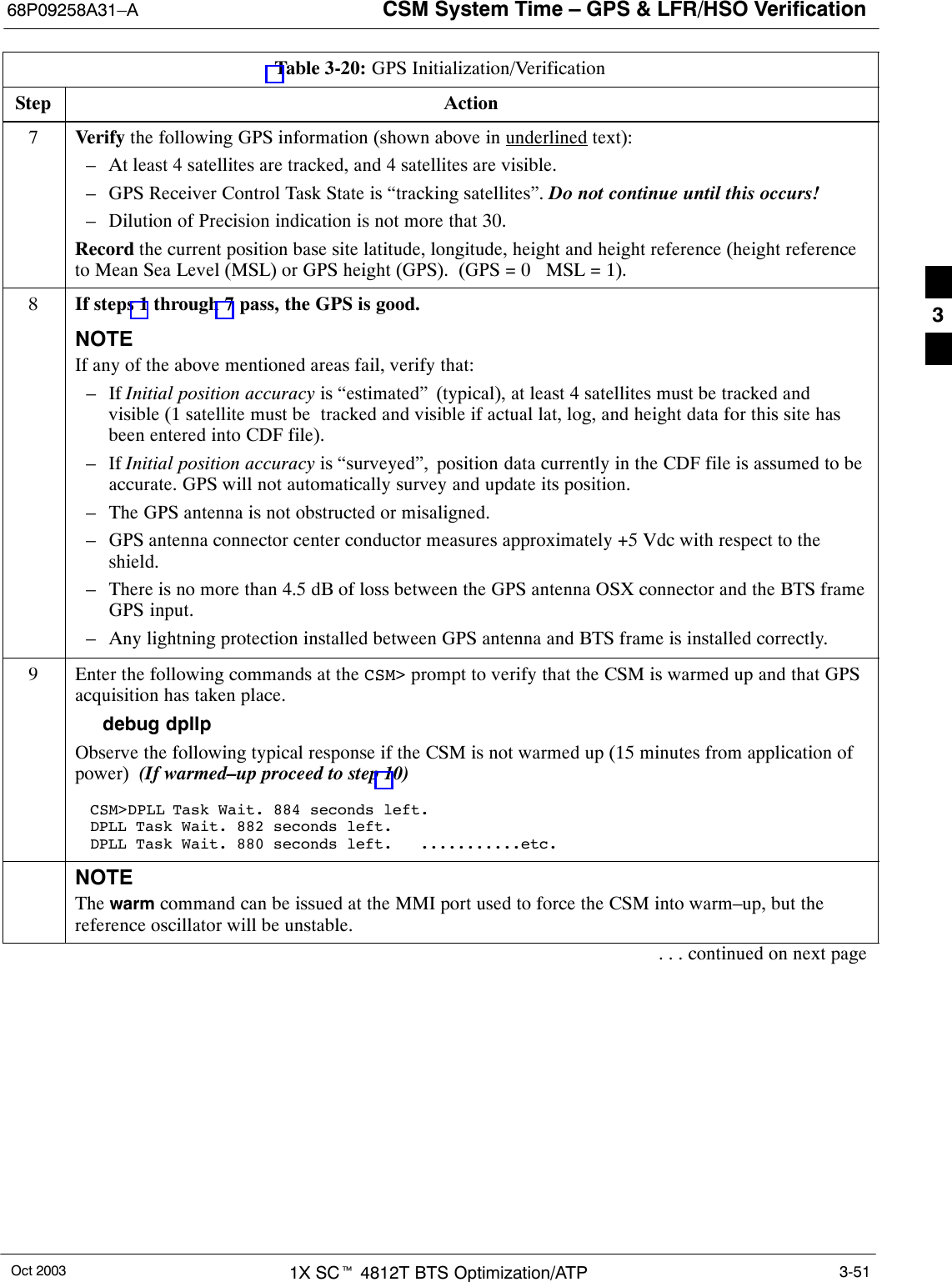 CSM System Time – GPS &amp; LFR/HSO Verification68P09258A31–AOct 2003 1X SCt 4812T BTS Optimization/ATP 3-51Table 3-20: GPS Initialization/VerificationStep Action7Verify the following GPS information (shown above in underlined text):– At least 4 satellites are tracked, and 4 satellites are visible.– GPS Receiver Control Task State is “tracking satellites”. Do not continue until this occurs!– Dilution of Precision indication is not more that 30.Record the current position base site latitude, longitude, height and height reference (height referenceto Mean Sea Level (MSL) or GPS height (GPS).  (GPS = 0   MSL = 1).8If steps 1 through 7 pass, the GPS is good.NOTEIf any of the above mentioned areas fail, verify that:– If Initial position accuracy is “estimated” (typical), at least 4 satellites must be tracked andvisible (1 satellite must be  tracked and visible if actual lat, log, and height data for this site hasbeen entered into CDF file).– If Initial position accuracy is “surveyed”, position data currently in the CDF file is assumed to beaccurate. GPS will not automatically survey and update its position.– The GPS antenna is not obstructed or misaligned.– GPS antenna connector center conductor measures approximately +5 Vdc with respect to theshield.– There is no more than 4.5 dB of loss between the GPS antenna OSX connector and the BTS frameGPS input.– Any lightning protection installed between GPS antenna and BTS frame is installed correctly.9Enter the following commands at the CSM&gt; prompt to verify that the CSM is warmed up and that GPSacquisition has taken place.debug dpllp Observe the following typical response if the CSM is not warmed up (15 minutes from application ofpower)  (If warmed–up proceed to step 10)CSM&gt;DPLL Task Wait. 884 seconds left.DPLL Task Wait. 882 seconds left.DPLL Task Wait. 880 seconds left.   ...........etc.NOTEThe warm command can be issued at the MMI port used to force the CSM into warm–up, but thereference oscillator will be unstable.. . . continued on next page3