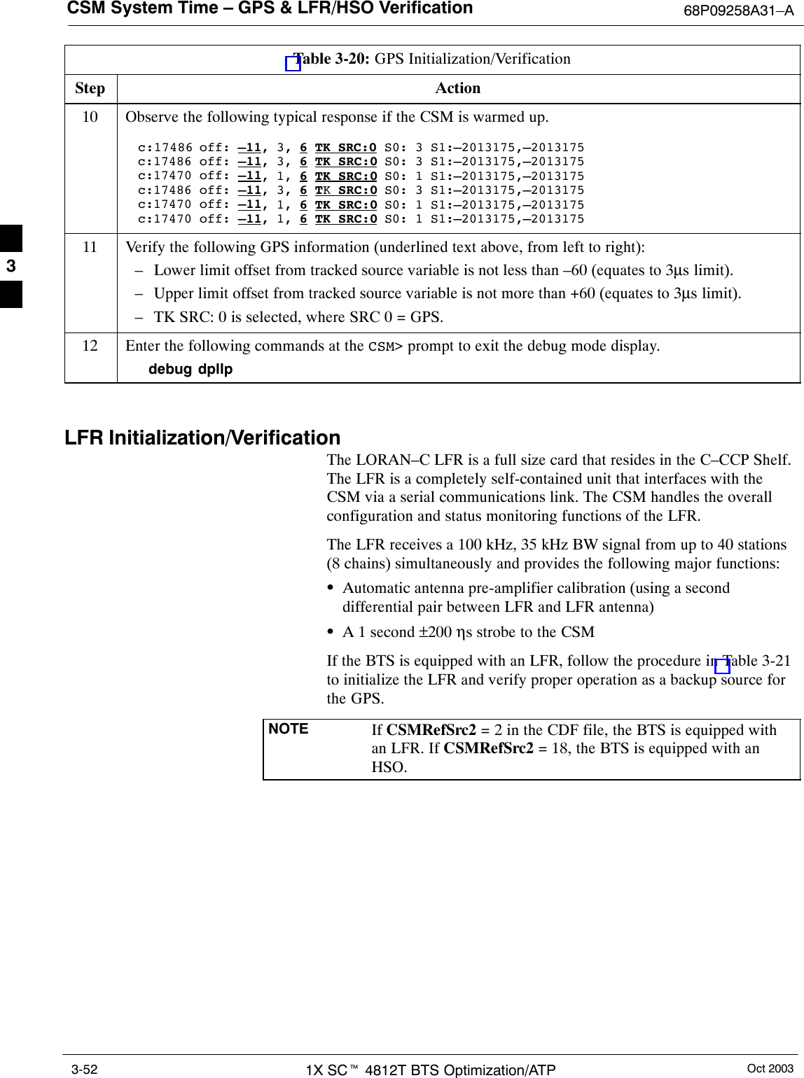 CSM System Time – GPS &amp; LFR/HSO Verification 68P09258A31–AOct 20031X SCt 4812T BTS Optimization/ATP3-52Table 3-20: GPS Initialization/VerificationStep Action10 Observe the following typical response if the CSM is warmed up.c:17486 off: –11, 3, 6 TK SRC:0 S0: 3 S1:–2013175,–2013175c:17486 off: –11, 3, 6 TK SRC:0 S0: 3 S1:–2013175,–2013175c:17470 off: –11, 1, 6 TK SRC:0 S0: 1 S1:–2013175,–2013175c:17486 off: –11, 3, 6 TK SRC:0 S0: 3 S1:–2013175,–2013175c:17470 off: –11, 1, 6 TK SRC:0 S0: 1 S1:–2013175,–2013175c:17470 off: –11, 1, 6 TK SRC:0 S0: 1 S1:–2013175,–201317511 Verify the following GPS information (underlined text above, from left to right):– Lower limit offset from tracked source variable is not less than –60 (equates to 3µs limit).– Upper limit offset from tracked source variable is not more than +60 (equates to 3µs limit).– TK SRC: 0 is selected, where SRC 0 = GPS.12 Enter the following commands at the CSM&gt; prompt to exit the debug mode display.debug dpllp LFR Initialization/VerificationThe LORAN–C LFR is a full size card that resides in the C–CCP Shelf.The LFR is a completely self-contained unit that interfaces with theCSM via a serial communications link. The CSM handles the overallconfiguration and status monitoring functions of the LFR.The LFR receives a 100 kHz, 35 kHz BW signal from up to 40 stations(8 chains) simultaneously and provides the following major functions:SAutomatic antenna pre-amplifier calibration (using a seconddifferential pair between LFR and LFR antenna)SA 1 second ±200 ηs strobe to the CSMIf the BTS is equipped with an LFR, follow the procedure in Table 3-21to initialize the LFR and verify proper operation as a backup source forthe GPS.NOTE If CSMRefSrc2 = 2 in the CDF file, the BTS is equipped withan LFR. If CSMRefSrc2 = 18, the BTS is equipped with anHSO.3