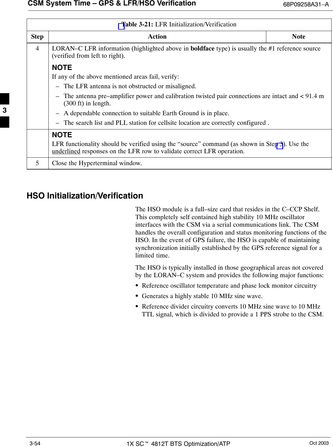 CSM System Time – GPS &amp; LFR/HSO Verification 68P09258A31–AOct 20031X SCt 4812T BTS Optimization/ATP3-54Table 3-21: LFR Initialization/VerificationStep NoteAction4LORAN–C LFR information (highlighted above in boldface type) is usually the #1 reference source(verified from left to right).NOTEIf any of the above mentioned areas fail, verify:– The LFR antenna is not obstructed or misaligned.– The antenna pre–amplifier power and calibration twisted pair connections are intact and &lt; 91.4 m(300 ft) in length.– A dependable connection to suitable Earth Ground is in place.– The search list and PLL station for cellsite location are correctly configured .NOTELFR functionality should be verified using the “source” command (as shown in Step 3). Use theunderlined responses on the LFR row to validate correct LFR operation.5Close the Hyperterminal window. HSO Initialization/VerificationThe HSO module is a full–size card that resides in the C–CCP Shelf.This completely self contained high stability 10 MHz oscillatorinterfaces with the CSM via a serial communications link. The CSMhandles the overall configuration and status monitoring functions of theHSO. In the event of GPS failure, the HSO is capable of maintainingsynchronization initially established by the GPS reference signal for alimited time.The HSO is typically installed in those geographical areas not coveredby the LORAN–C system and provides the following major functions:SReference oscillator temperature and phase lock monitor circuitrySGenerates a highly stable 10 MHz sine wave.SReference divider circuitry converts 10 MHz sine wave to 10 MHzTTL signal, which is divided to provide a 1 PPS strobe to the CSM.3