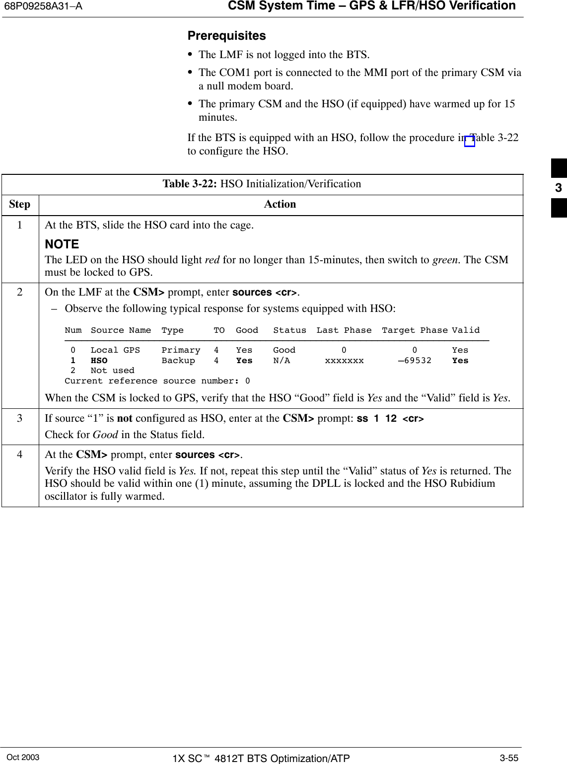 CSM System Time – GPS &amp; LFR/HSO Verification68P09258A31–AOct 2003 1X SCt 4812T BTS Optimization/ATP 3-55PrerequisitesSThe LMF is not logged into the BTS.SThe COM1 port is connected to the MMI port of the primary CSM viaa null modem board.SThe primary CSM and the HSO (if equipped) have warmed up for 15minutes.If the BTS is equipped with an HSO, follow the procedure in Table 3-22to configure the HSO.Table 3-22: HSO Initialization/VerificationStep Action1At the BTS, slide the HSO card into the cage.NOTEThe LED on the HSO should light red for no longer than 15-minutes, then switch to green. The CSMmust be locked to GPS.2On the LMF at the CSM&gt; prompt, enter sources &lt;cr&gt;.– Observe the following typical response for systems equipped with HSO:Num Source Name Type TO Good Status Last Phase Target Phase Valid––––––––––––––––––––––––––––––––––––––––––––––––––––––––––––––––––––––––––––0 Local GPS Primary 4 Yes Good 0 0 Yes1 HSO Backup 4 Yes N/A xxxxxxx –69532 Yes2 Not usedCurrent reference source number: 0When the CSM is locked to GPS, verify that the HSO “Good” field is Yes and the “Valid” field is Yes.3If source “1” is not configured as HSO, enter at the CSM&gt; prompt: ss 1 12 &lt;cr&gt;Check for Good in the Status field.4At the CSM&gt; prompt, enter sources &lt;cr&gt;.Verify the HSO valid field is Yes. If not, repeat this step until the “Valid” status of Yes is returned. TheHSO should be valid within one (1) minute, assuming the DPLL is locked and the HSO Rubidiumoscillator is fully warmed.3