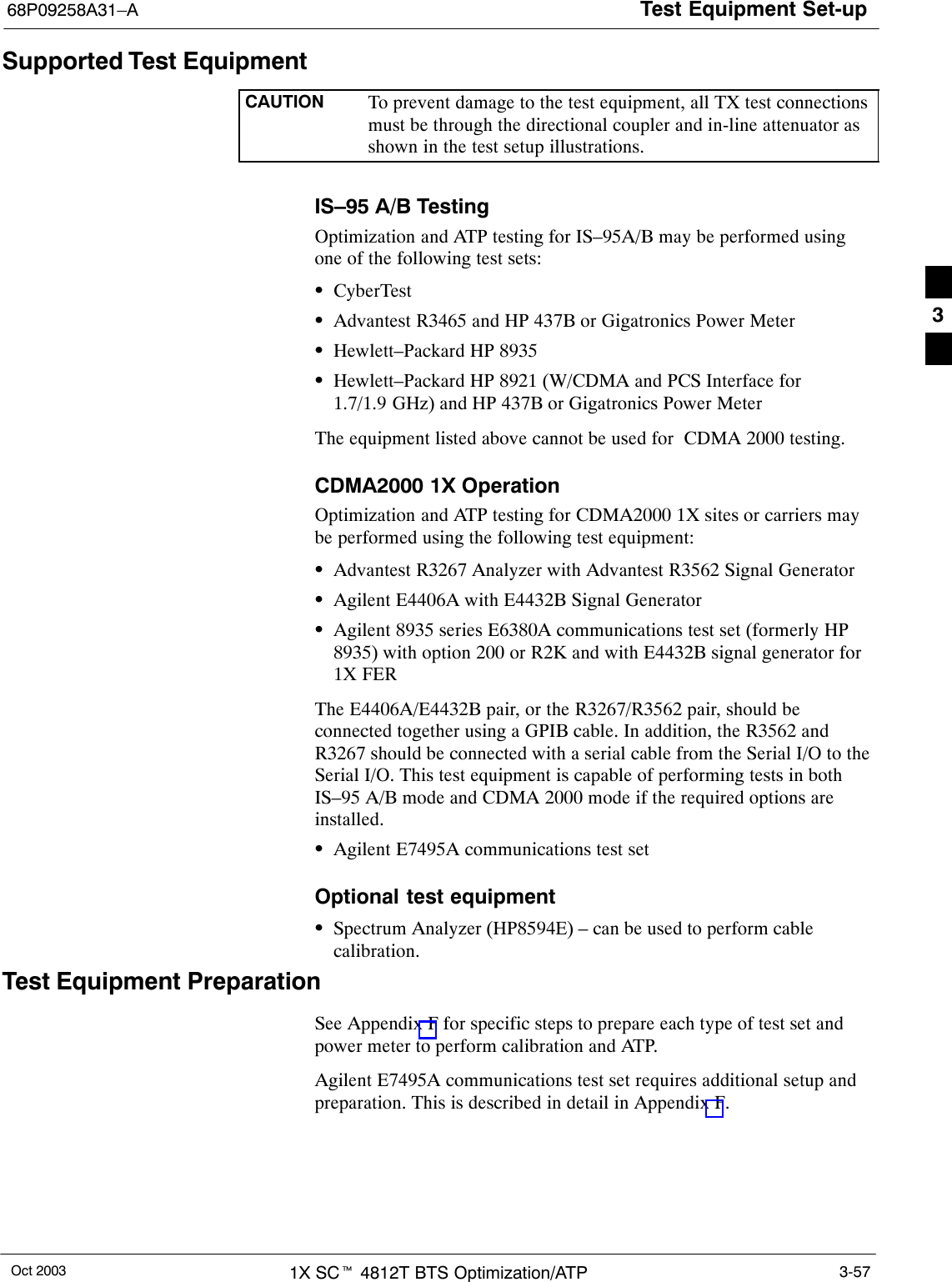 Test Equipment Set-up68P09258A31–AOct 2003 1X SCt 4812T BTS Optimization/ATP 3-57Supported Test EquipmentCAUTION To prevent damage to the test equipment, all TX test connectionsmust be through the directional coupler and in-line attenuator asshown in the test setup illustrations.IS–95 A/B TestingOptimization and ATP testing for IS–95A/B may be performed usingone of the following test sets:SCyberTestSAdvantest R3465 and HP 437B or Gigatronics Power MeterSHewlett–Packard HP 8935SHewlett–Packard HP 8921 (W/CDMA and PCS Interface for1.7/1.9 GHz) and HP 437B or Gigatronics Power MeterThe equipment listed above cannot be used for  CDMA 2000 testing.CDMA2000 1X OperationOptimization and ATP testing for CDMA2000 1X sites or carriers maybe performed using the following test equipment:SAdvantest R3267 Analyzer with Advantest R3562 Signal GeneratorSAgilent E4406A with E4432B Signal GeneratorSAgilent 8935 series E6380A communications test set (formerly HP8935) with option 200 or R2K and with E4432B signal generator for1X FERThe E4406A/E4432B pair, or the R3267/R3562 pair, should beconnected together using a GPIB cable. In addition, the R3562 andR3267 should be connected with a serial cable from the Serial I/O to theSerial I/O. This test equipment is capable of performing tests in bothIS–95 A/B mode and CDMA 2000 mode if the required options areinstalled.SAgilent E7495A communications test setOptional test equipmentSSpectrum Analyzer (HP8594E) – can be used to perform cablecalibration.Test Equipment PreparationSee Appendix F for specific steps to prepare each type of test set andpower meter to perform calibration and ATP.Agilent E7495A communications test set requires additional setup andpreparation. This is described in detail in Appendix F.3