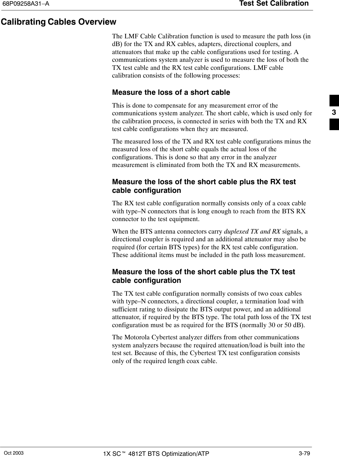 Test Set Calibration68P09258A31–AOct 2003 1X SCt 4812T BTS Optimization/ATP 3-79Calibrating Cables OverviewThe LMF Cable Calibration function is used to measure the path loss (indB) for the TX and RX cables, adapters, directional couplers, andattenuators that make up the cable configurations used for testing. Acommunications system analyzer is used to measure the loss of both theTX test cable and the RX test cable configurations. LMF cablecalibration consists of the following processes:Measure the loss of a short cableThis is done to compensate for any measurement error of thecommunications system analyzer. The short cable, which is used only forthe calibration process, is connected in series with both the TX and RXtest cable configurations when they are measured.The measured loss of the TX and RX test cable configurations minus themeasured loss of the short cable equals the actual loss of theconfigurations. This is done so that any error in the analyzermeasurement is eliminated from both the TX and RX measurements.Measure the loss of the short cable plus the RX testcable configurationThe RX test cable configuration normally consists only of a coax cablewith type–N connectors that is long enough to reach from the BTS RXconnector to the test equipment.When the BTS antenna connectors carry duplexed TX and RX signals, adirectional coupler is required and an additional attenuator may also berequired (for certain BTS types) for the RX test cable configuration.These additional items must be included in the path loss measurement.Measure the loss of the short cable plus the TX testcable configurationThe TX test cable configuration normally consists of two coax cableswith type–N connectors, a directional coupler, a termination load withsufficient rating to dissipate the BTS output power, and an additionalattenuator, if required by the BTS type. The total path loss of the TX testconfiguration must be as required for the BTS (normally 30 or 50 dB).The Motorola Cybertest analyzer differs from other communicationssystem analyzers because the required attenuation/load is built into thetest set. Because of this, the Cybertest TX test configuration consistsonly of the required length coax cable.3
