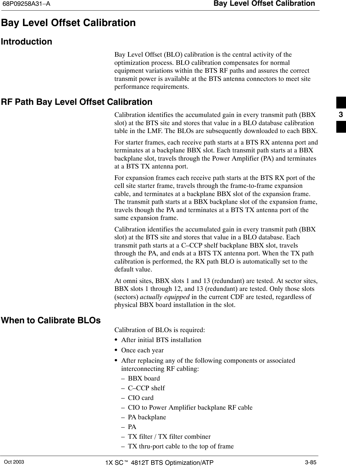 Bay Level Offset Calibration68P09258A31–AOct 2003 1X SCt 4812T BTS Optimization/ATP 3-85Bay Level Offset CalibrationIntroductionBay Level Offset (BLO) calibration is the central activity of theoptimization process. BLO calibration compensates for normalequipment variations within the BTS RF paths and assures the correcttransmit power is available at the BTS antenna connectors to meet siteperformance requirements.RF Path Bay Level Offset CalibrationCalibration identifies the accumulated gain in every transmit path (BBXslot) at the BTS site and stores that value in a BLO database calibrationtable in the LMF. The BLOs are subsequently downloaded to each BBX.For starter frames, each receive path starts at a BTS RX antenna port andterminates at a backplane BBX slot. Each transmit path starts at a BBXbackplane slot, travels through the Power Amplifier (PA) and terminatesat a BTS TX antenna port.For expansion frames each receive path starts at the BTS RX port of thecell site starter frame, travels through the frame-to-frame expansioncable, and terminates at a backplane BBX slot of the expansion frame.The transmit path starts at a BBX backplane slot of the expansion frame,travels though the PA and terminates at a BTS TX antenna port of thesame expansion frame.Calibration identifies the accumulated gain in every transmit path (BBXslot) at the BTS site and stores that value in a BLO database. Eachtransmit path starts at a C–CCP shelf backplane BBX slot, travelsthrough the PA, and ends at a BTS TX antenna port. When the TX pathcalibration is performed, the RX path BLO is automatically set to thedefault value.At omni sites, BBX slots 1 and 13 (redundant) are tested. At sector sites,BBX slots 1 through 12, and 13 (redundant) are tested. Only those slots(sectors) actually equipped in the current CDF are tested, regardless ofphysical BBX board installation in the slot.When to Calibrate BLOsCalibration of BLOs is required:SAfter initial BTS installationSOnce each yearSAfter replacing any of the following components or associatedinterconnecting RF cabling:– BBX board– C–CCP shelf– CIO card– CIO to Power Amplifier backplane RF cable– PA backplane–PA– TX filter / TX filter combiner– TX thru-port cable to the top of frame3