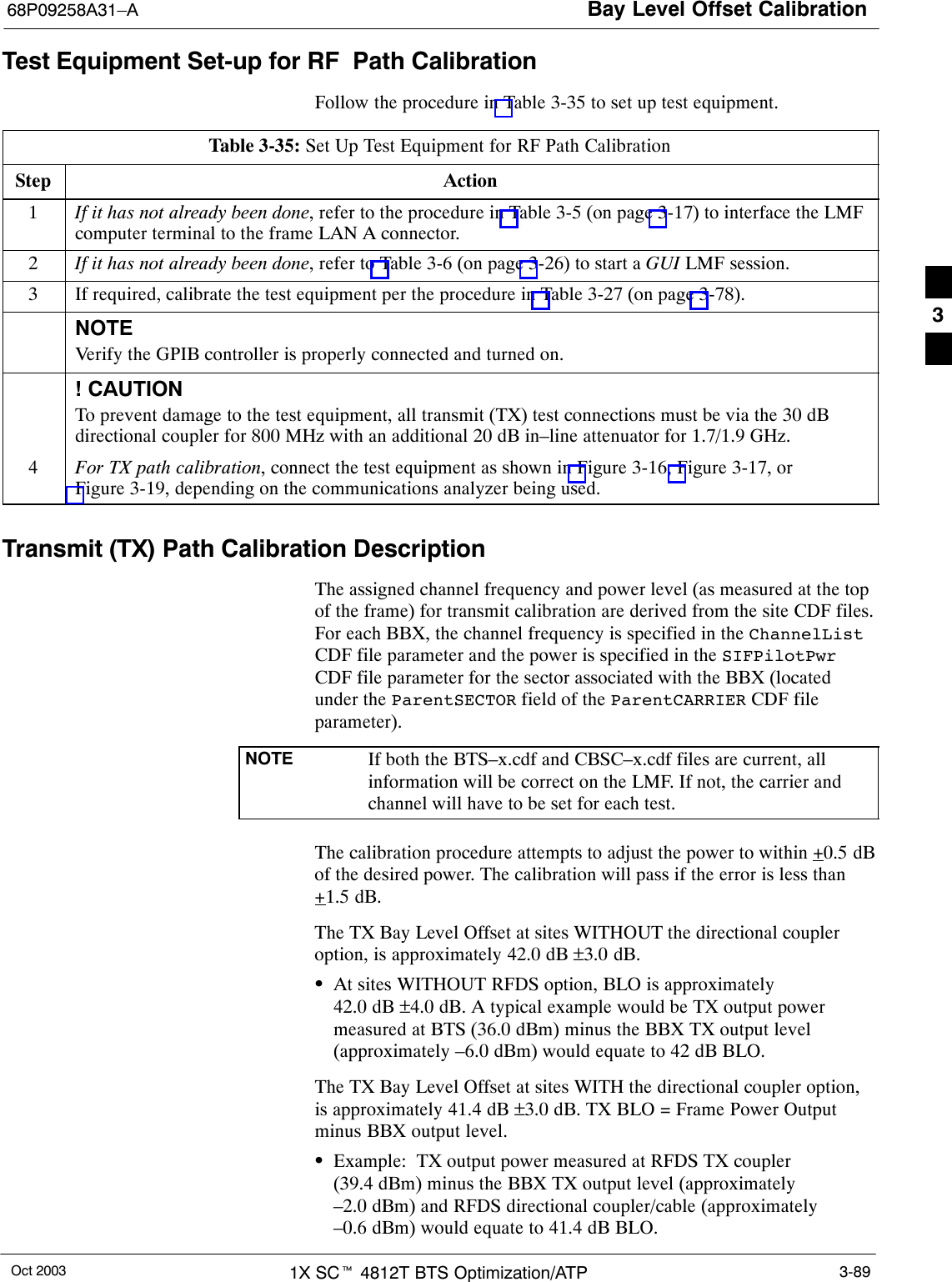 Bay Level Offset Calibration68P09258A31–AOct 2003 1X SCt 4812T BTS Optimization/ATP 3-89Test Equipment Set-up for RF Path CalibrationFollow the procedure in Table 3-35 to set up test equipment.Table 3-35: Set Up Test Equipment for RF Path CalibrationStep Action1If it has not already been done, refer to the procedure in Table 3-5 (on page 3-17) to interface the LMFcomputer terminal to the frame LAN A connector.2If it has not already been done, refer to Table 3-6 (on page 3-26) to start a GUI LMF session.3If required, calibrate the test equipment per the procedure in Table 3-27 (on page 3-78).NOTEVerify the GPIB controller is properly connected and turned on.! CAUTIONTo prevent damage to the test equipment, all transmit (TX) test connections must be via the 30 dBdirectional coupler for 800 MHz with an additional 20 dB in–line attenuator for 1.7/1.9 GHz.4For TX path calibration, connect the test equipment as shown in Figure 3-16, Figure 3-17, orFigure 3-19, depending on the communications analyzer being used.Transmit (TX) Path Calibration DescriptionThe assigned channel frequency and power level (as measured at the topof the frame) for transmit calibration are derived from the site CDF files.For each BBX, the channel frequency is specified in the ChannelListCDF file parameter and the power is specified in the SIFPilotPwrCDF file parameter for the sector associated with the BBX (locatedunder the ParentSECTOR field of the ParentCARRIER CDF fileparameter).NOTE If both the BTS–x.cdf and CBSC–x.cdf files are current, allinformation will be correct on the LMF. If not, the carrier andchannel will have to be set for each test.The calibration procedure attempts to adjust the power to within +0.5 dBof the desired power. The calibration will pass if the error is less than+1.5 dB.The TX Bay Level Offset at sites WITHOUT the directional coupleroption, is approximately 42.0 dB ±3.0 dB.SAt sites WITHOUT RFDS option, BLO is approximately 42.0 dB ±4.0 dB. A typical example would be TX output powermeasured at BTS (36.0 dBm) minus the BBX TX output level(approximately –6.0 dBm) would equate to 42 dB BLO.The TX Bay Level Offset at sites WITH the directional coupler option,is approximately 41.4 dB ±3.0 dB. TX BLO = Frame Power Outputminus BBX output level.SExample: TX output power measured at RFDS TX coupler(39.4 dBm) minus the BBX TX output level (approximately–2.0 dBm) and RFDS directional coupler/cable (approximately–0.6 dBm) would equate to 41.4 dB BLO.3