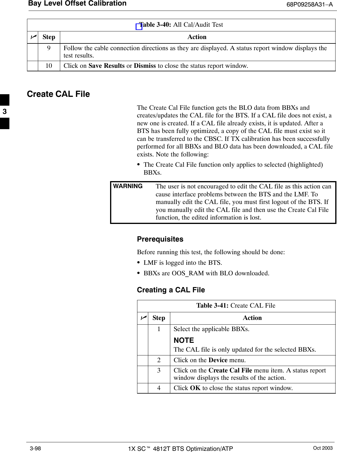 Bay Level Offset Calibration 68P09258A31–AOct 20031X SCt 4812T BTS Optimization/ATP3-98Table 3-40: All Cal/Audit TestnActionStep9Follow the cable connection directions as they are displayed. A status report window displays thetest results.10 Click on Save Results or Dismiss to close the status report window. Create CAL FileThe Create Cal File function gets the BLO data from BBXs andcreates/updates the CAL file for the BTS. If a CAL file does not exist, anew one is created. If a CAL file already exists, it is updated. After aBTS has been fully optimized, a copy of the CAL file must exist so itcan be transferred to the CBSC. If TX calibration has been successfullyperformed for all BBXs and BLO data has been downloaded, a CAL fileexists. Note the following:SThe Create Cal File function only applies to selected (highlighted)BBXs.WARNING The user is not encouraged to edit the CAL file as this action cancause interface problems between the BTS and the LMF. Tomanually edit the CAL file, you must first logout of the BTS. Ifyou manually edit the CAL file and then use the Create Cal Filefunction, the edited information is lost.PrerequisitesBefore running this test, the following should be done:SLMF is logged into the BTS.SBBXs are OOS_RAM with BLO downloaded.Creating a CAL FileTable 3-41: Create CAL FilenStep Action1Select the applicable BBXs.NOTEThe CAL file is only updated for the selected BBXs.2Click on the Device menu.3Click on the Create Cal File menu item. A status reportwindow displays the results of the action.4 Click OK to close the status report window. 3