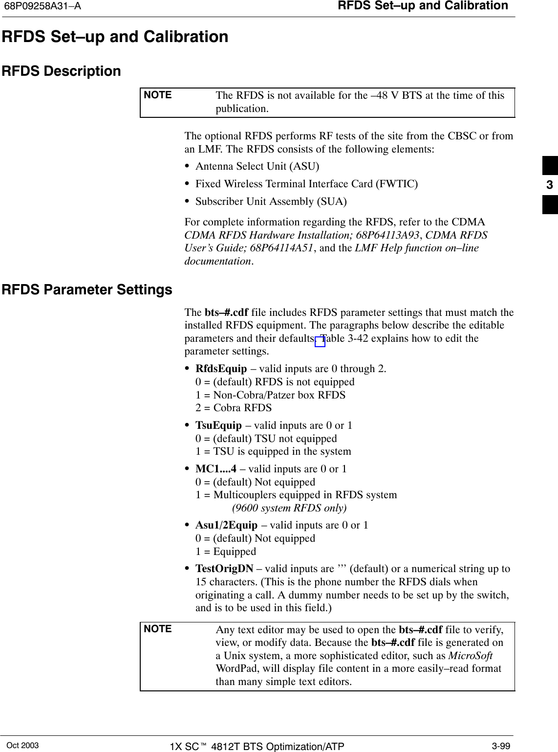 RFDS Set–up and Calibration68P09258A31–AOct 2003 1X SCt 4812T BTS Optimization/ATP 3-99RFDS Set–up and CalibrationRFDS DescriptionNOTE The RFDS is not available for the –48 V BTS at the time of thispublication.The optional RFDS performs RF tests of the site from the CBSC or froman LMF. The RFDS consists of the following elements:SAntenna Select Unit (ASU)SFixed Wireless Terminal Interface Card (FWTIC)SSubscriber Unit Assembly (SUA)For complete information regarding the RFDS, refer to the CDMACDMA RFDS Hardware Installation; 68P64113A93, CDMA RFDSUser’s Guide; 68P64114A51, and the LMF Help function on–linedocumentation.RFDS Parameter SettingsThe bts–#.cdf file includes RFDS parameter settings that must match theinstalled RFDS equipment. The paragraphs below describe the editableparameters and their defaults. Table 3-42 explains how to edit theparameter settings.SRfdsEquip – valid inputs are 0 through 2.0 = (default) RFDS is not equipped1 = Non-Cobra/Patzer box RFDS2 = Cobra RFDSSTsuEquip – valid inputs are 0 or 10 = (default) TSU not equipped1 = TSU is equipped in the systemSMC1....4 – valid inputs are 0 or 10 = (default) Not equipped1 = Multicouplers equipped in RFDS system (9600 system RFDS only)SAsu1/2Equip – valid inputs are 0 or 10 = (default) Not equipped1 = EquippedSTestOrigDN – valid inputs are ’’’ (default) or a numerical string up to15 characters. (This is the phone number the RFDS dials whenoriginating a call. A dummy number needs to be set up by the switch,and is to be used in this field.)NOTE Any text editor may be used to open the bts–#.cdf file to verify,view, or modify data. Because the bts–#.cdf file is generated ona Unix system, a more sophisticated editor, such as MicroSoftWordPad, will display file content in a more easily–read formatthan many simple text editors.3