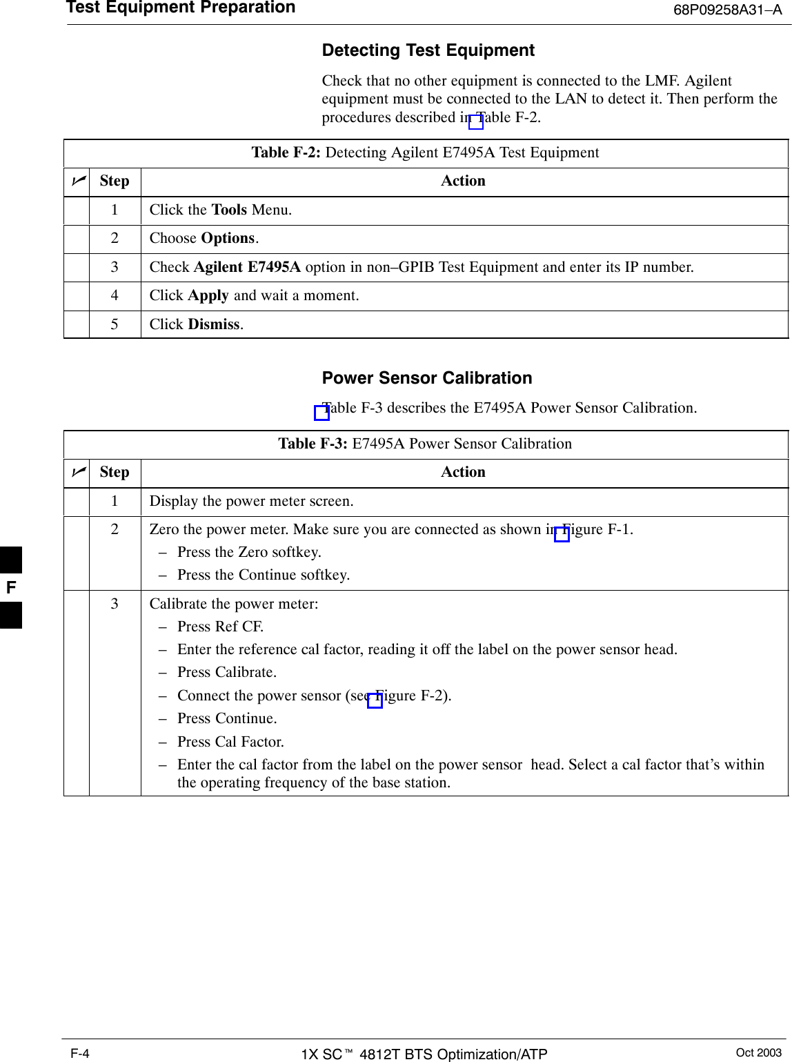 Test Equipment Preparation 68P09258A31–AOct 20031X SCt 4812T BTS Optimization/ATPF-4Detecting Test EquipmentCheck that no other equipment is connected to the LMF. Agilentequipment must be connected to the LAN to detect it. Then perform theprocedures described in Table F-2.Table F-2: Detecting Agilent E7495A Test EquipmentnStep Action1Click the Tools Menu.2 Choose Options.3 Check Agilent E7495A option in non–GPIB Test Equipment and enter its IP number.4 Click Apply and wait a moment.5 Click Dismiss. Power Sensor CalibrationTable F-3 describes the E7495A Power Sensor Calibration.Table F-3: E7495A Power Sensor CalibrationnStep Action1Display the power meter screen.2Zero the power meter. Make sure you are connected as shown in Figure F-1.– Press the Zero softkey.– Press the Continue softkey.3Calibrate the power meter:– Press Ref CF.– Enter the reference cal factor, reading it off the label on the power sensor head.– Press Calibrate.– Connect the power sensor (see Figure F-2).– Press Continue.– Press Cal Factor.– Enter the cal factor from the label on the power sensor  head. Select a cal factor that’s withinthe operating frequency of the base station. F