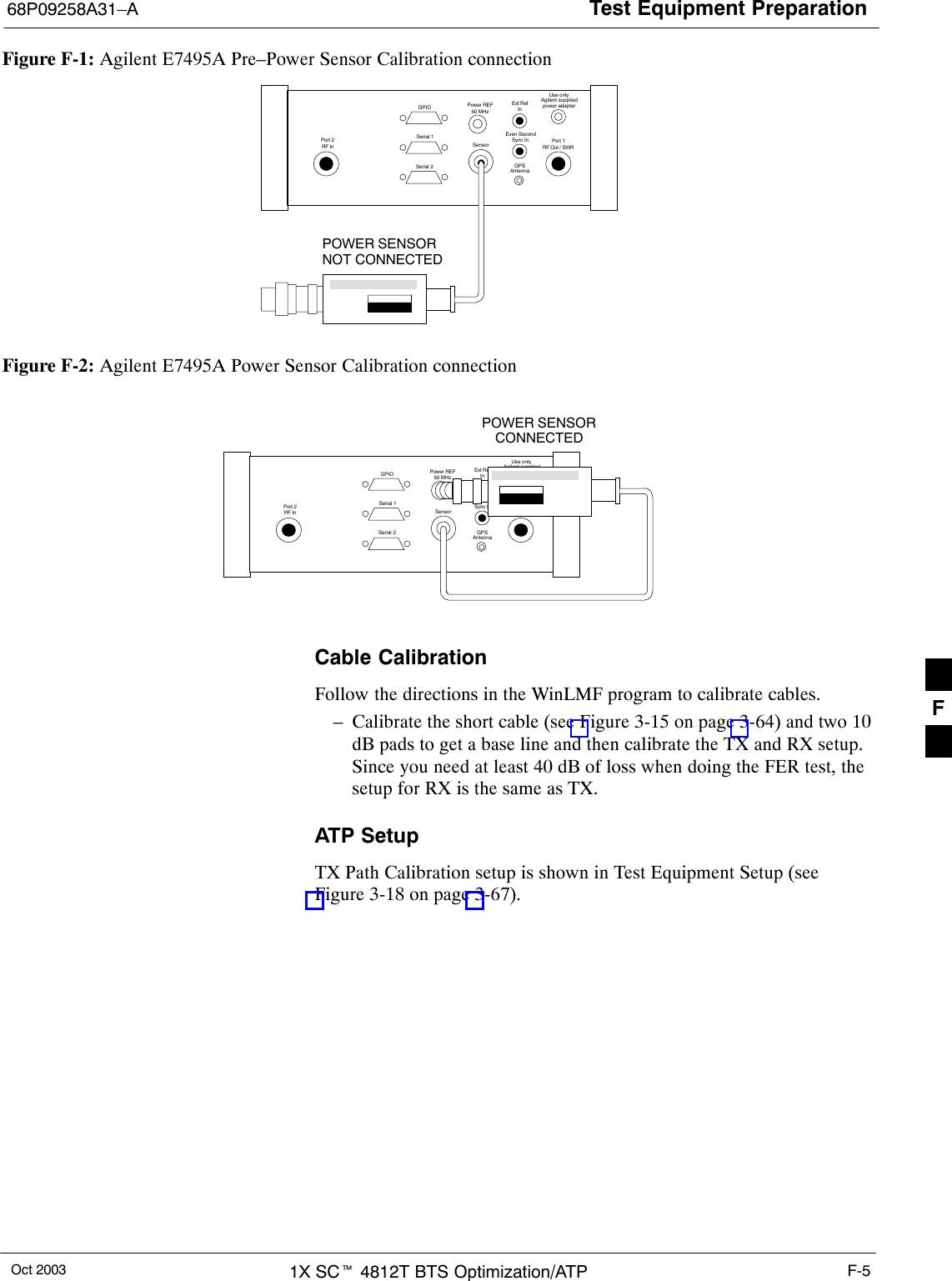 Test Equipment Preparation68P09258A31–AOct 2003 1X SCt 4812T BTS Optimization/ATP F-5Figure F-1: Agilent E7495A Pre–Power Sensor Calibration connectionUse onlyAgilent suppliedpower adapterGPSGPIOSerial 1Serial 2Power REF50 MHzSensorExt RefInEven SecondSync InAntennaPort 1RF Out / SWRPort 2RF InPOWER SENSORNOT CONNECTEDFigure F-2: Agilent E7495A Power Sensor Calibration connectionUse onlyAgilent suppliedpower adapterGPSGPIOSerial 1Serial 2Power REF50 MHzSensorExt RefInEven SecondSync InAntennaPort 1RF Out / SWRPort 2RF InPOWER SENSORCONNECTEDCable CalibrationFollow the directions in the WinLMF program to calibrate cables.– Calibrate the short cable (see Figure 3-15 on page 3-64) and two 10dB pads to get a base line and then calibrate the TX and RX setup.Since you need at least 40 dB of loss when doing the FER test, thesetup for RX is the same as TX.ATP SetupTX Path Calibration setup is shown in Test Equipment Setup (seeFigure 3-18 on page 3-67).F
