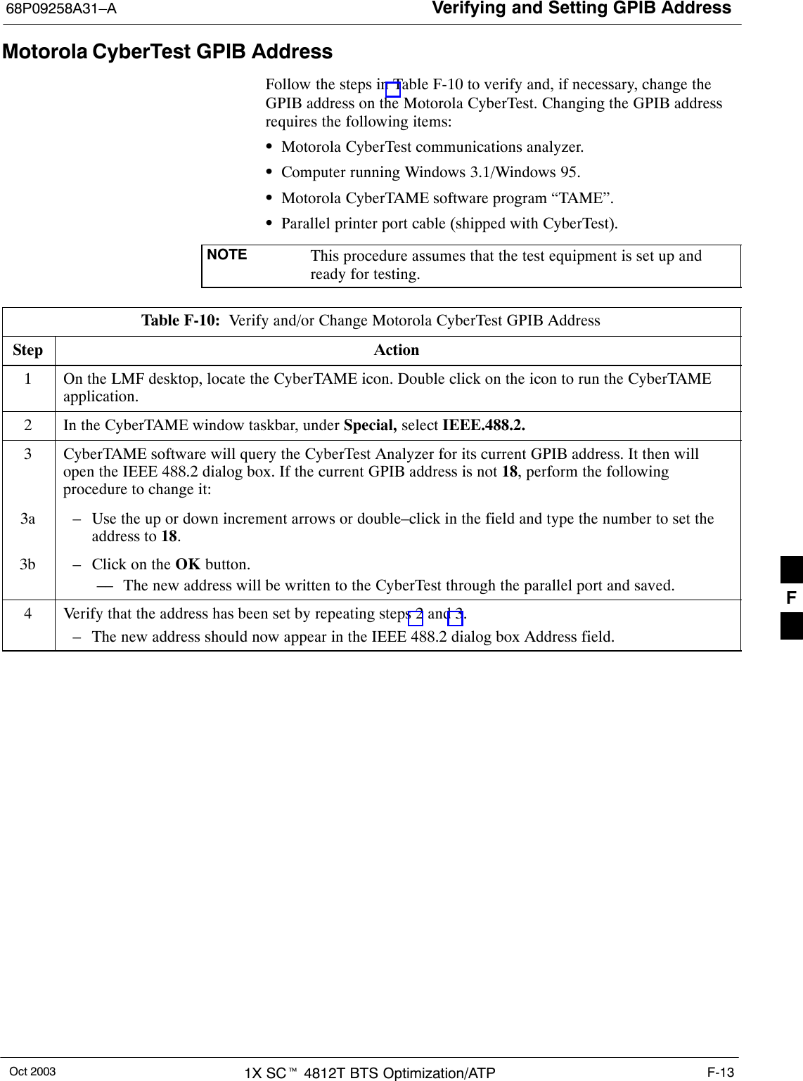 Verifying and Setting GPIB Address68P09258A31–AOct 2003 1X SCt 4812T BTS Optimization/ATP F-13Motorola CyberTest GPIB AddressFollow the steps in Table F-10 to verify and, if necessary, change theGPIB address on the Motorola CyberTest. Changing the GPIB addressrequires the following items:SMotorola CyberTest communications analyzer.SComputer running Windows 3.1/Windows 95.SMotorola CyberTAME software program “TAME”.SParallel printer port cable (shipped with CyberTest).NOTE This procedure assumes that the test equipment is set up andready for testing.Table F-10:  Verify and/or Change Motorola CyberTest GPIB AddressStep Action1On the LMF desktop, locate the CyberTAME icon. Double click on the icon to run the CyberTAMEapplication.2In the CyberTAME window taskbar, under Special, select IEEE.488.2.3CyberTAME software will query the CyberTest Analyzer for its current GPIB address. It then willopen the IEEE 488.2 dialog box. If the current GPIB address is not 18, perform the followingprocedure to change it:3a – Use the up or down increment arrows or double–click in the field and type the number to set theaddress to 18.3b – Click on the OK button.–– The new address will be written to the CyberTest through the parallel port and saved.4Verify that the address has been set by repeating steps 2 and 3.– The new address should now appear in the IEEE 488.2 dialog box Address field.F