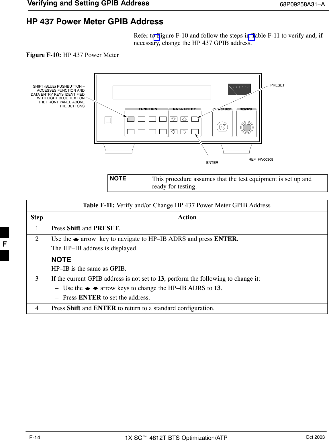 Verifying and Setting GPIB Address 68P09258A31–AOct 20031X SCt 4812T BTS Optimization/ATPF-14HP 437 Power Meter GPIB AddressRefer to Figure F-10 and follow the steps in Table F-11 to verify and, ifnecessary, change the HP 437 GPIB address.Figure F-10: HP 437 Power MeterENTERPRESETSHIFT (BLUE) PUSHBUTTON –ACCESSES FUNCTION ANDDATA ENTRY KEYS IDENTIFIEDWITH LIGHT BLUE TEXT ONTHE FRONT PANEL ABOVETHE BUTTONSFW00308REFNOTE This procedure assumes that the test equipment is set up andready for testing.Table F-11: Verify and/or Change HP 437 Power Meter GPIB AddressStep Action1 Press Shift and PRESET.2Use the y arrow  key to navigate to HP–IB ADRS and press ENTER.The HP–IB address is displayed.NOTEHP–IB is the same as GPIB.3If the current GPIB address is not set to 13, perform the following to change it:– Use the y b arrow keys to change the HP–IB ADRS to 13.– Press ENTER to set the address.4 Press Shift and ENTER to return to a standard configuration. F