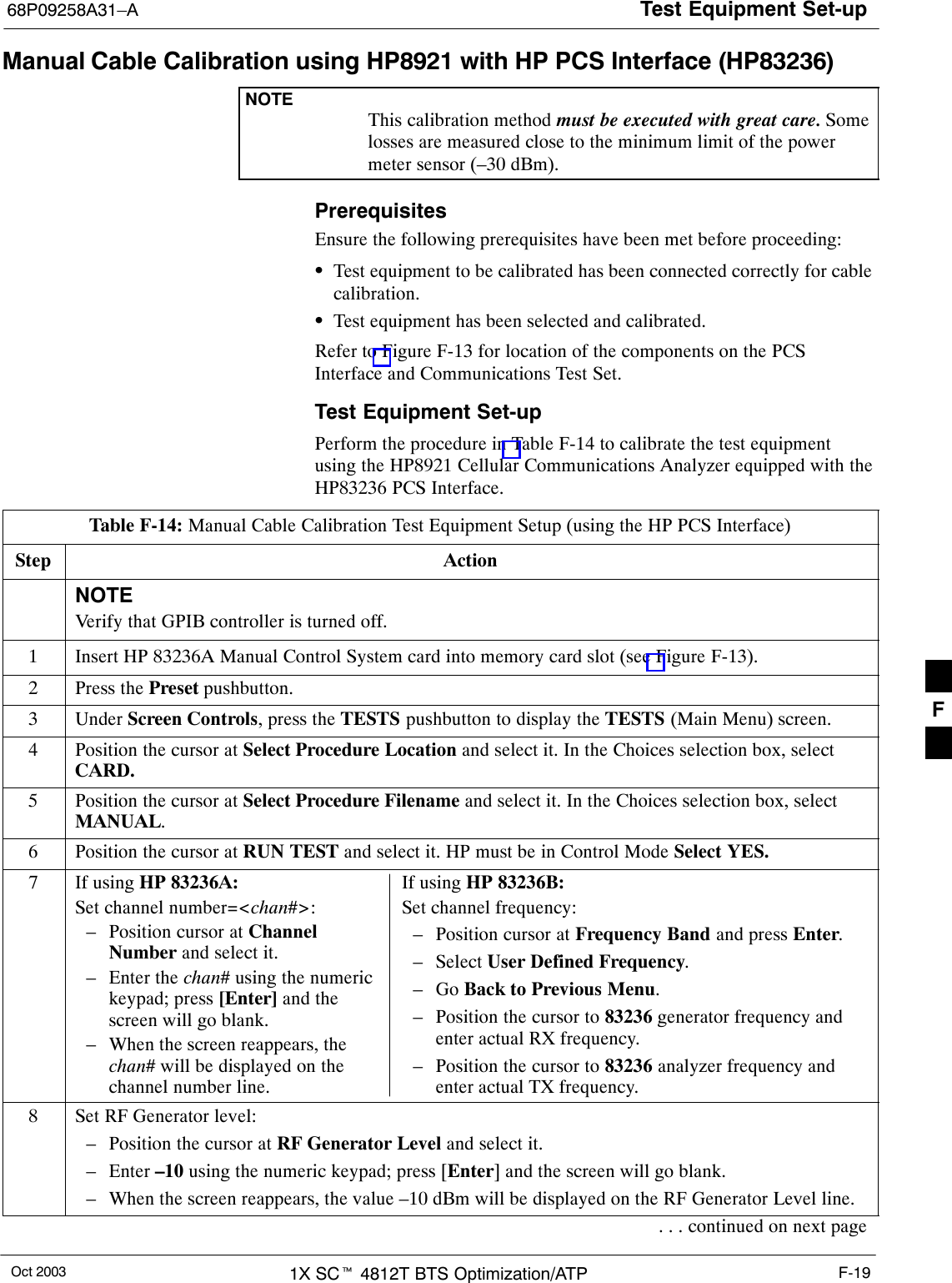 Test Equipment Set-up68P09258A31–AOct 2003 1X SCt 4812T BTS Optimization/ATP F-19Manual Cable Calibration using HP8921 with HP PCS Interface (HP83236)NOTEThis calibration method must be executed with great care. Somelosses are measured close to the minimum limit of the powermeter sensor (–30 dBm).PrerequisitesEnsure the following prerequisites have been met before proceeding:STest equipment to be calibrated has been connected correctly for cablecalibration.STest equipment has been selected and calibrated.Refer to Figure F-13 for location of the components on the PCSInterface and Communications Test Set.Test Equipment Set-upPerform the procedure in Table F-14 to calibrate the test equipmentusing the HP8921 Cellular Communications Analyzer equipped with theHP83236 PCS Interface.Table F-14: Manual Cable Calibration Test Equipment Setup (using the HP PCS Interface)Step ActionNOTEVerify that GPIB controller is turned off.1Insert HP 83236A Manual Control System card into memory card slot (see Figure F-13).2Press the Preset pushbutton.3 Under Screen Controls, press the TESTS pushbutton to display the TESTS (Main Menu) screen.4Position the cursor at Select Procedure Location and select it. In the Choices selection box, selectCARD.5Position the cursor at Select Procedure Filename and select it. In the Choices selection box, selectMANUAL.6Position the cursor at RUN TEST and select it. HP must be in Control Mode Select YES.7If using HP 83236A:Set channel number=&lt;chan#&gt;:– Position cursor at ChannelNumber and select it.– Enter the chan# using the numerickeypad; press [Enter] and thescreen will go blank.– When the screen reappears, thechan# will be displayed on thechannel number line.If using HP 83236B:Set channel frequency:– Position cursor at Frequency Band and press Enter.– Select User Defined Frequency.– Go Back to Previous Menu.– Position the cursor to 83236 generator frequency andenter actual RX frequency.– Position the cursor to 83236 analyzer frequency andenter actual TX frequency.8Set RF Generator level:– Position the cursor at RF Generator Level and select it.– Enter –10 using the numeric keypad; press [Enter] and the screen will go blank.– When the screen reappears, the value –10 dBm will be displayed on the RF Generator Level line.. . . continued on next pageF