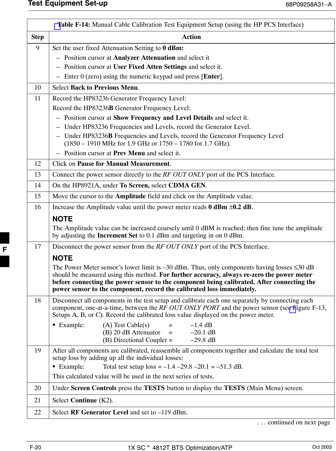 Test Equipment Set-up 68P09258A31–AOct 20031X SCt 4812T BTS Optimization/ATPF-20Table F-14: Manual Cable Calibration Test Equipment Setup (using the HP PCS Interface)Step Action9Set the user fixed Attenuation Setting to 0 dBm:– Position cursor at Analyzer Attenuation and select it– Position cursor at User Fixed Atten Settings and select it.– Enter 0 (zero) using the numeric keypad and press [Enter].10 Select Back to Previous Menu.11 Record the HP83236 Generator Frequency Level:Record the HP83236B Generator Frequency Level:– Position cursor at Show Frequency and Level Details and select it.– Under HP83236 Frequencies and Levels, record the Generator Level.– Under HP83236B Frequencies and Levels, record the Generator Frequency Level(1850 – 1910 MHz for 1.9 GHz or 1750 – 1780 for 1.7 GHz).– Position cursor at Prev Menu and select it.12 Click on Pause for Manual Measurement.13 Connect the power sensor directly to the RF OUT ONLY port of the PCS Interface.14 On the HP8921A, under To Screen, select CDMA GEN.15 Move the cursor to the Amplitude field and click on the Amplitude value.16 Increase the Amplitude value until the power meter reads 0 dBm ±0.2 dB.NOTEThe Amplitude value can be increased coarsely until 0 dBM is reached; then fine tune the amplitudeby adjusting the Increment Set to 0.1 dBm and targeting in on 0 dBm.17 Disconnect the power sensor from the RF OUT ONLY port of the PCS Interface.NOTEThe Power Meter sensor’s lower limit is –30 dBm. Thus, only components having losses ≤30 dBshould be measured using this method. For further accuracy, always re-zero the power meterbefore connecting the power sensor to the component being calibrated. After connecting thepower sensor to the component, record the calibrated loss immediately.18 Disconnect all components in the test setup and calibrate each one separately by connecting eachcomponent, one-at-a-time, between the RF OUT ONLY PORT and the power sensor (see Figure F-13,Setups A, B, or C). Record the calibrated loss value displayed on the power meter.SExample: (A) Test Cable(s) = –1.4 dB(B) 20 dB Attenuator  = –20.1 dB(B) Directional Coupler = –29.8 dB19 After all components are calibrated, reassemble all components together and calculate the total testsetup loss by adding up all the individual losses:SExample: Total test setup loss = –1.4 –29.8 –20.1 = –51.3 dB.This calculated value will be used in the next series of tests.20 Under Screen Controls press the TESTS button to display the TESTS (Main Menu) screen.21 Select Continue (K2).22 Select RF Generator Level and set to –119 dBm.. . . continued on next pageF