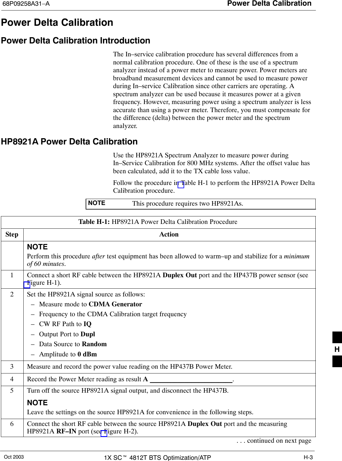 Power Delta Calibration68P09258A31–AOct 2003 1X SCt 4812T BTS Optimization/ATP H-3Power Delta CalibrationPower Delta Calibration IntroductionThe In–service calibration procedure has several differences from anormal calibration procedure. One of these is the use of a spectrumanalyzer instead of a power meter to measure power. Power meters arebroadband measurement devices and cannot be used to measure powerduring In–service Calibration since other carriers are operating. Aspectrum analyzer can be used because it measures power at a givenfrequency. However, measuring power using a spectrum analyzer is lessaccurate than using a power meter. Therefore, you must compensate forthe difference (delta) between the power meter and the spectrumanalyzer.HP8921A Power Delta CalibrationUse the HP8921A Spectrum Analyzer to measure power duringIn–Service Calibration for 800 MHz systems. After the offset value hasbeen calculated, add it to the TX cable loss value.Follow the procedure in Table H-1 to perform the HP8921A Power DeltaCalibration procedure.NOTE This procedure requires two HP8921As.Table H-1: HP8921A Power Delta Calibration ProcedureStep ActionNOTEPerform this procedure after test equipment has been allowed to warm–up and stabilize for a minimumof 60 minutes.1Connect a short RF cable between the HP8921A Duplex Out port and the HP437B power sensor (seeFigure H-1).2Set the HP8921A signal source as follows:– Measure mode to CDMA Generator– Frequency to the CDMA Calibration target frequency– CW RF Path to IQ– Output Port to Dupl– Data Source to Random– Amplitude to 0 dBm3Measure and record the power value reading on the HP437B Power Meter.4Record the Power Meter reading as result A ________________________.5Turn off the source HP8921A signal output, and disconnect the HP437B.NOTELeave the settings on the source HP8921A for convenience in the following steps.6Connect the short RF cable between the source HP8921A Duplex Out port and the measuringHP8921A RF–IN port (see Figure H-2).. . . continued on next pageH