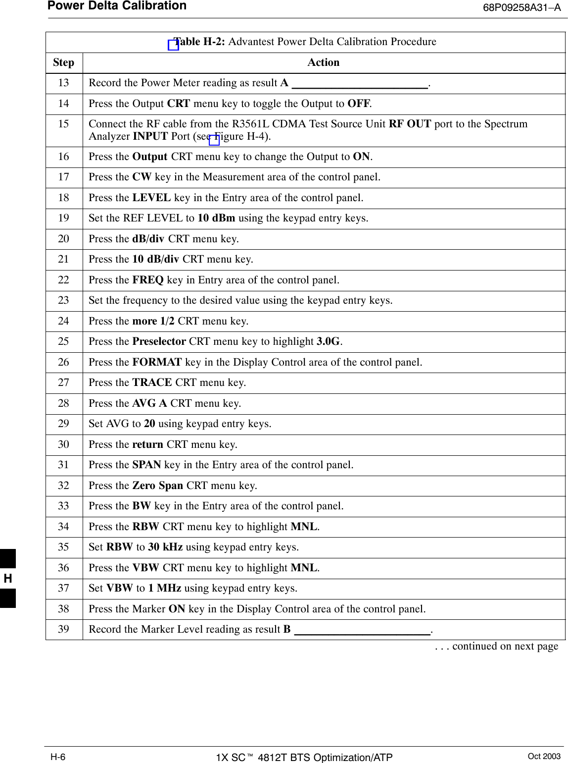 Power Delta Calibration 68P09258A31–AOct 20031X SCt 4812T BTS Optimization/ATPH-6Table H-2: Advantest Power Delta Calibration ProcedureStep Action13 Record the Power Meter reading as result A ________________________.14 Press the Output CRT menu key to toggle the Output to OFF.15 Connect the RF cable from the R3561L CDMA Test Source Unit RF OUT port to the SpectrumAnalyzer INPUT Port (see Figure H-4).16 Press the Output CRT menu key to change the Output to ON.17 Press the CW key in the Measurement area of the control panel.18 Press the LEVEL key in the Entry area of the control panel.19 Set the REF LEVEL to 10 dBm using the keypad entry keys.20 Press the dB/div CRT menu key.21 Press the 10 dB/div CRT menu key.22 Press the FREQ key in Entry area of the control panel.23 Set the frequency to the desired value using the keypad entry keys.24 Press the more 1/2 CRT menu key.25 Press the Preselector CRT menu key to highlight 3.0G.26 Press the FORMAT key in the Display Control area of the control panel.27 Press the TRACE CRT menu key.28 Press the AVG A CRT menu key.29 Set AVG to 20 using keypad entry keys.30 Press the return CRT menu key.31 Press the SPAN key in the Entry area of the control panel.32 Press the Zero Span CRT menu key.33 Press the BW key in the Entry area of the control panel.34 Press the RBW CRT menu key to highlight MNL.35 Set RBW to 30 kHz using keypad entry keys.36 Press the VBW CRT menu key to highlight MNL.37 Set VBW to 1 MHz using keypad entry keys.38 Press the Marker ON key in the Display Control area of the control panel.39 Record the Marker Level reading as result B ________________________.. . . continued on next pageH