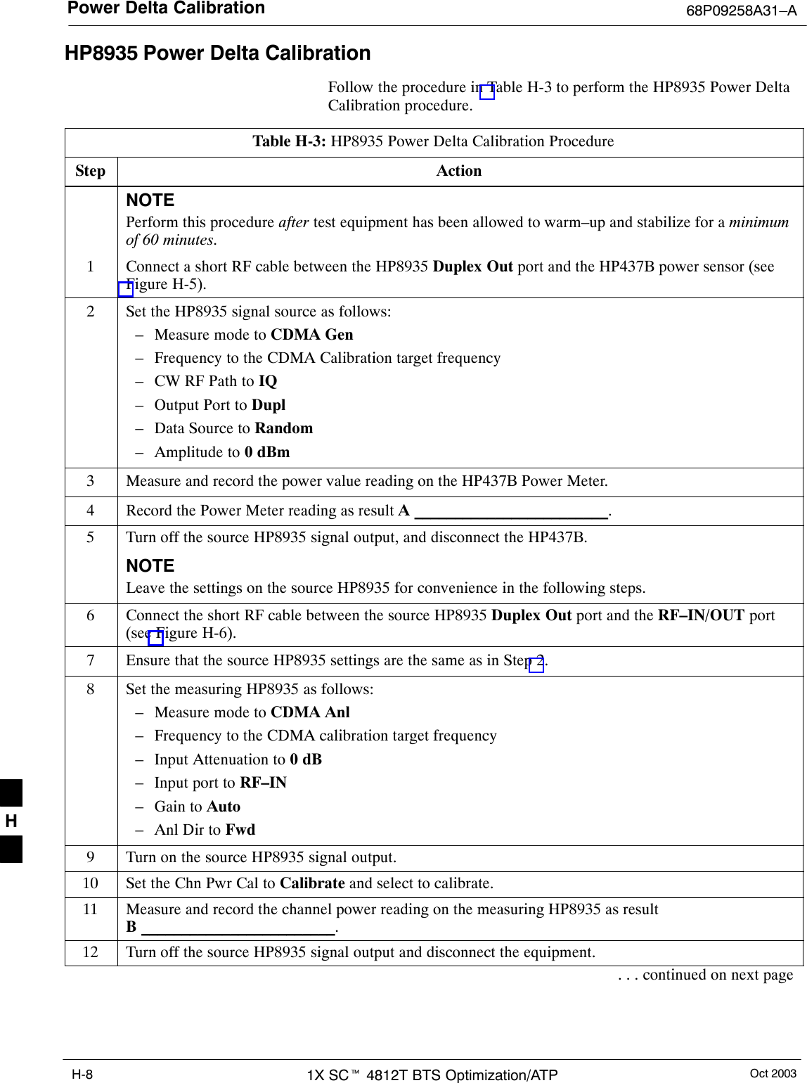 Power Delta Calibration 68P09258A31–AOct 20031X SCt 4812T BTS Optimization/ATPH-8HP8935 Power Delta CalibrationFollow the procedure in Table H-3 to perform the HP8935 Power DeltaCalibration procedure.Table H-3: HP8935 Power Delta Calibration ProcedureStep ActionNOTEPerform this procedure after test equipment has been allowed to warm–up and stabilize for a minimumof 60 minutes.1Connect a short RF cable between the HP8935 Duplex Out port and the HP437B power sensor (seeFigure H-5).2Set the HP8935 signal source as follows:– Measure mode to CDMA Gen– Frequency to the CDMA Calibration target frequency– CW RF Path to IQ– Output Port to Dupl– Data Source to Random– Amplitude to 0 dBm3Measure and record the power value reading on the HP437B Power Meter.4Record the Power Meter reading as result A ________________________.5Turn off the source HP8935 signal output, and disconnect the HP437B.NOTELeave the settings on the source HP8935 for convenience in the following steps.6Connect the short RF cable between the source HP8935 Duplex Out port and the RF–IN/OUT port(see Figure H-6).7Ensure that the source HP8935 settings are the same as in Step 2.8Set the measuring HP8935 as follows:– Measure mode to CDMA Anl– Frequency to the CDMA calibration target frequency– Input Attenuation to 0 dB– Input port to RF–IN– Gain to Auto– Anl Dir to Fwd9Turn on the source HP8935 signal output.10 Set the Chn Pwr Cal to Calibrate and select to calibrate.11 Measure and record the channel power reading on the measuring HP8935 as resultB ________________________.12 Turn off the source HP8935 signal output and disconnect the equipment.. . . continued on next pageH