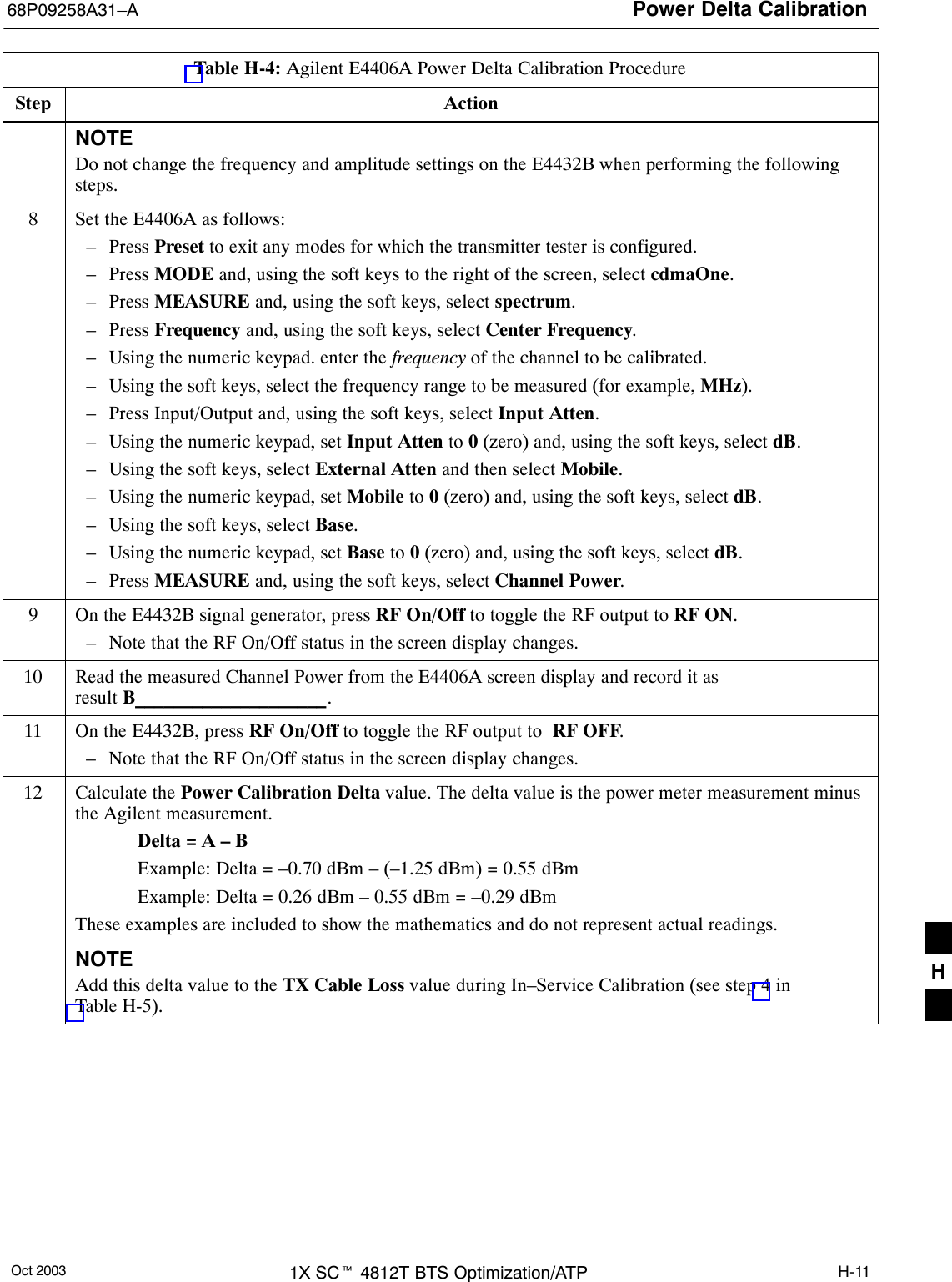 Power Delta Calibration68P09258A31–AOct 2003 1X SCt 4812T BTS Optimization/ATP H-11Table H-4: Agilent E4406A Power Delta Calibration ProcedureStep ActionNOTEDo not change the frequency and amplitude settings on the E4432B when performing the followingsteps.8Set the E4406A as follows:– Press Preset to exit any modes for which the transmitter tester is configured.– Press MODE and, using the soft keys to the right of the screen, select cdmaOne.– Press MEASURE and, using the soft keys, select spectrum.– Press Frequency and, using the soft keys, select Center Frequency.– Using the numeric keypad. enter the frequency of the channel to be calibrated.– Using the soft keys, select the frequency range to be measured (for example, MHz).– Press Input/Output and, using the soft keys, select Input Atten.– Using the numeric keypad, set Input Atten to 0 (zero) and, using the soft keys, select dB.– Using the soft keys, select External Atten and then select Mobile.– Using the numeric keypad, set Mobile to 0 (zero) and, using the soft keys, select dB.– Using the soft keys, select Base.– Using the numeric keypad, set Base to 0 (zero) and, using the soft keys, select dB.– Press MEASURE and, using the soft keys, select Channel Power.9On the E4432B signal generator, press RF On/Off to toggle the RF output to RF ON.– Note that the RF On/Off status in the screen display changes.10 Read the measured Channel Power from the E4406A screen display and record it as result B____________________.11 On the E4432B, press RF On/Off to toggle the RF output to  RF OFF.– Note that the RF On/Off status in the screen display changes.12 Calculate the Power Calibration Delta value. The delta value is the power meter measurement minusthe Agilent measurement.Delta = A – BExample: Delta = –0.70 dBm – (–1.25 dBm) = 0.55 dBmExample: Delta = 0.26 dBm – 0.55 dBm = –0.29 dBmThese examples are included to show the mathematics and do not represent actual readings.NOTEAdd this delta value to the TX Cable Loss value during In–Service Calibration (see step 4 inTable H-5). H