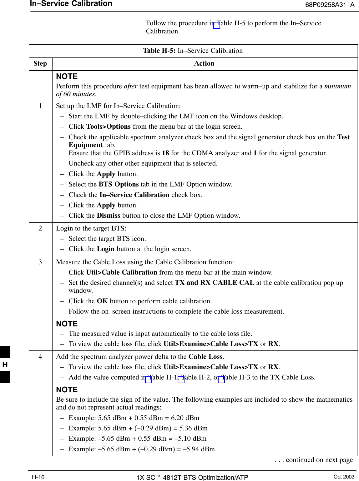 In–Service Calibration 68P09258A31–AOct 20031X SCt 4812T BTS Optimization/ATPH-16Follow the procedure in Table H-5 to perform the In–ServiceCalibration.Table H-5: In–Service CalibrationStep ActionNOTEPerform this procedure after test equipment has been allowed to warm–up and stabilize for a minimumof 60 minutes.1Set up the LMF for In–Service Calibration:– Start the LMF by double–clicking the LMF icon on the Windows desktop.– Click Tools&gt;Options from the menu bar at the login screen.– Check the applicable spectrum analyzer check box and the signal generator check box on the TestEquipment tab.Ensure that the GPIB address is 18 for the CDMA analyzer and 1 for the signal generator.– Uncheck any other other equipment that is selected.– Click the Apply button.– Select the BTS Options tab in the LMF Option window.– Check the In–Service Calibration check box.– Click the Apply button.– Click the Dismiss button to close the LMF Option window.2Login to the target BTS:– Select the target BTS icon.– Click the Login button at the login screen.3Measure the Cable Loss using the Cable Calibration function:– Click Util&gt;Cable Calibration from the menu bar at the main window.– Set the desired channel(s) and select TX and RX CABLE CAL at the cable calibration pop upwindow.– Click the OK button to perform cable calibration.– Follow the on–screen instructions to complete the cable loss measurement.NOTE– The measured value is input automatically to the cable loss file.– To view the cable loss file, click Util&gt;Examine&gt;Cable Loss&gt;TX or RX.4Add the spectrum analyzer power delta to the Cable Loss.– To view the cable loss file, click Util&gt;Examine&gt;Cable Loss&gt;TX or RX.– Add the value computed in Table H-1, Table H-2, or Table H-3 to the TX Cable Loss.NOTEBe sure to include the sign of the value. The following examples are included to show the mathematicsand do not represent actual readings:– Example: 5.65 dBm + 0.55 dBm = 6.20 dBm– Example: 5.65 dBm + (–0.29 dBm) = 5.36 dBm– Example: –5.65 dBm + 0.55 dBm = –5.10 dBm– Example: –5.65 dBm + (–0.29 dBm) = –5.94 dBm. . . continued on next pageH