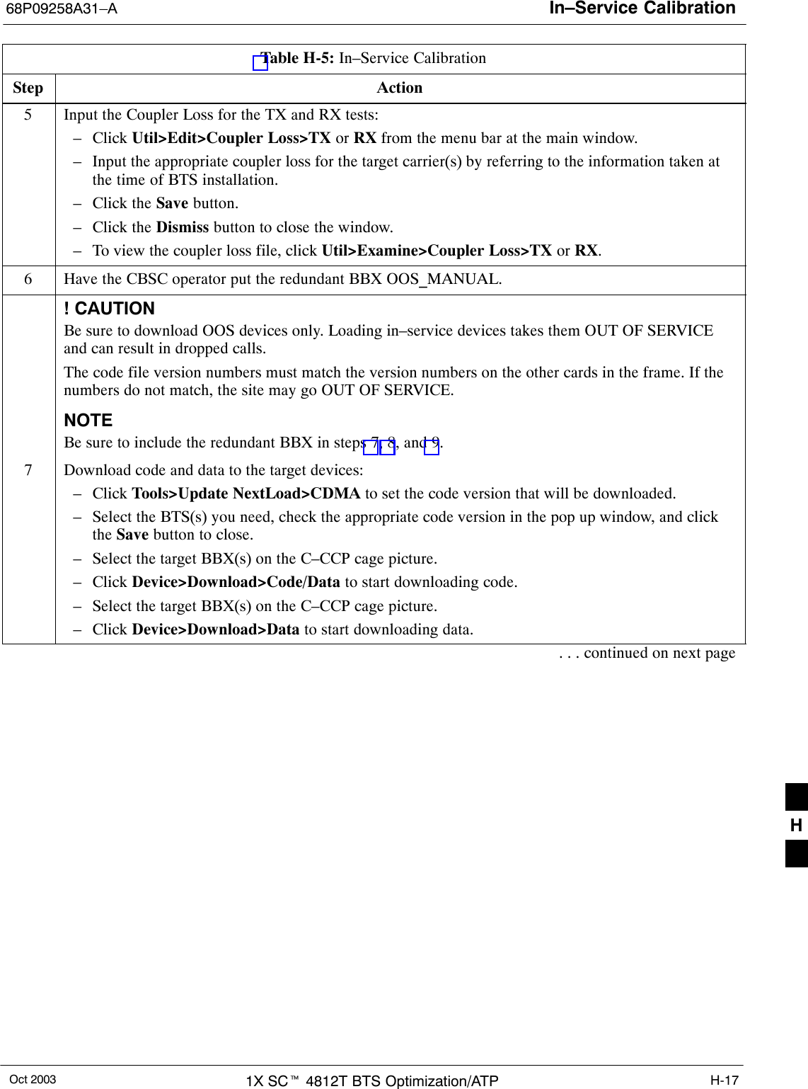 In–Service Calibration68P09258A31–AOct 2003 1X SCt 4812T BTS Optimization/ATP H-17Table H-5: In–Service CalibrationStep Action5Input the Coupler Loss for the TX and RX tests:– Click Util&gt;Edit&gt;Coupler Loss&gt;TX or RX from the menu bar at the main window.– Input the appropriate coupler loss for the target carrier(s) by referring to the information taken atthe time of BTS installation.– Click the Save button.– Click the Dismiss button to close the window.– To view the coupler loss file, click Util&gt;Examine&gt;Coupler Loss&gt;TX or RX.6Have the CBSC operator put the redundant BBX OOS_MANUAL.! CAUTIONBe sure to download OOS devices only. Loading in–service devices takes them OUT OF SERVICEand can result in dropped calls.The code file version numbers must match the version numbers on the other cards in the frame. If thenumbers do not match, the site may go OUT OF SERVICE.NOTEBe sure to include the redundant BBX in steps 7, 8, and 9.7Download code and data to the target devices:– Click Tools&gt;Update NextLoad&gt;CDMA to set the code version that will be downloaded.– Select the BTS(s) you need, check the appropriate code version in the pop up window, and clickthe Save button to close.– Select the target BBX(s) on the C–CCP cage picture.– Click Device&gt;Download&gt;Code/Data to start downloading code.– Select the target BBX(s) on the C–CCP cage picture.– Click Device&gt;Download&gt;Data to start downloading data.. . . continued on next pageH