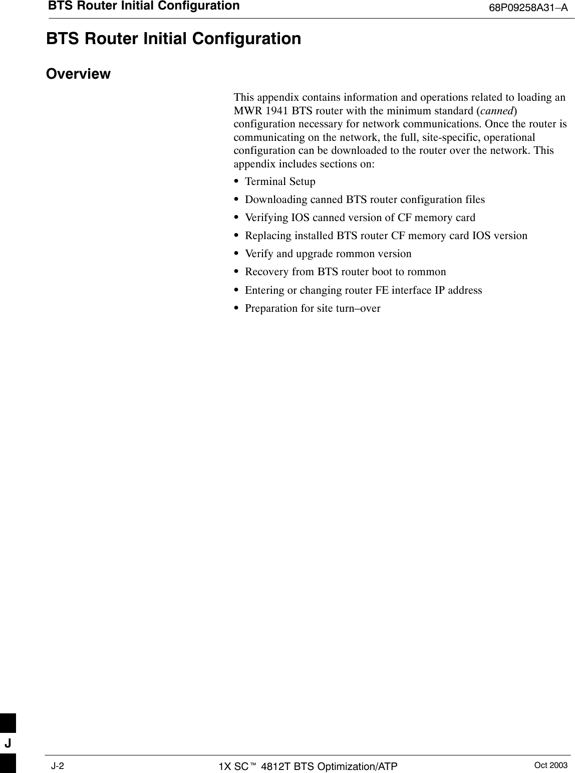 BTS Router Initial Configuration 68P09258A31–AOct 20031X SCt 4812T BTS Optimization/ATPJ-2BTS Router Initial ConfigurationOverviewThis appendix contains information and operations related to loading anMWR 1941 BTS router with the minimum standard (canned)configuration necessary for network communications. Once the router iscommunicating on the network, the full, site-specific, operationalconfiguration can be downloaded to the router over the network. Thisappendix includes sections on:STerminal SetupSDownloading canned BTS router configuration filesSVerifying IOS canned version of CF memory cardSReplacing installed BTS router CF memory card IOS versionSVerify and upgrade rommon versionSRecovery from BTS router boot to rommonSEntering or changing router FE interface IP addressSPreparation for site turn–overJ