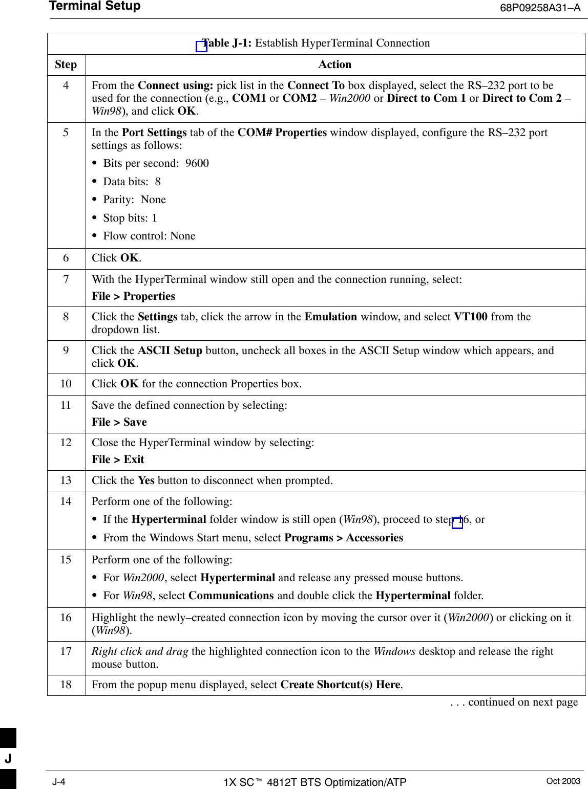 Terminal Setup 68P09258A31–AOct 20031X SCt 4812T BTS Optimization/ATPJ-4Table J-1: Establish HyperTerminal ConnectionStep Action4From the Connect using: pick list in the Connect To box displayed, select the RS–232 port to beused for the connection (e.g., COM1 or COM2 – Win2000 or Direct to Com 1 or Direct to Com 2 –Win98), and click OK.5In the Port Settings tab of the COM# Properties window displayed, configure the RS–232 portsettings as follows:SBits per second:  9600SData bits:  8SParity:  NoneSStop bits: 1SFlow control: None6 Click OK.7With the HyperTerminal window still open and the connection running, select:File &gt; Properties8Click the Settings tab, click the arrow in the Emulation window, and select VT100 from thedropdown list.9Click the ASCII Setup button, uncheck all boxes in the ASCII Setup window which appears, andclick OK.10 Click OK for the connection Properties box.11 Save the defined connection by selecting:File &gt; Save12 Close the HyperTerminal window by selecting:File &gt; Exit13 Click the Yes  button to disconnect when prompted.14 Perform one of the following:SIf the Hyperterminal folder window is still open (Win98), proceed to step 16, orSFrom the Windows Start menu, select Programs &gt; Accessories15 Perform one of the following:SFor Win2000, select Hyperterminal and release any pressed mouse buttons.SFor Win98, select Communications and double click the Hyperterminal folder.16 Highlight the newly–created connection icon by moving the cursor over it (Win2000) or clicking on it(Win98).17 Right click and drag the highlighted connection icon to the Windows desktop and release the rightmouse button.18 From the popup menu displayed, select Create Shortcut(s) Here.. . . continued on next pageJ