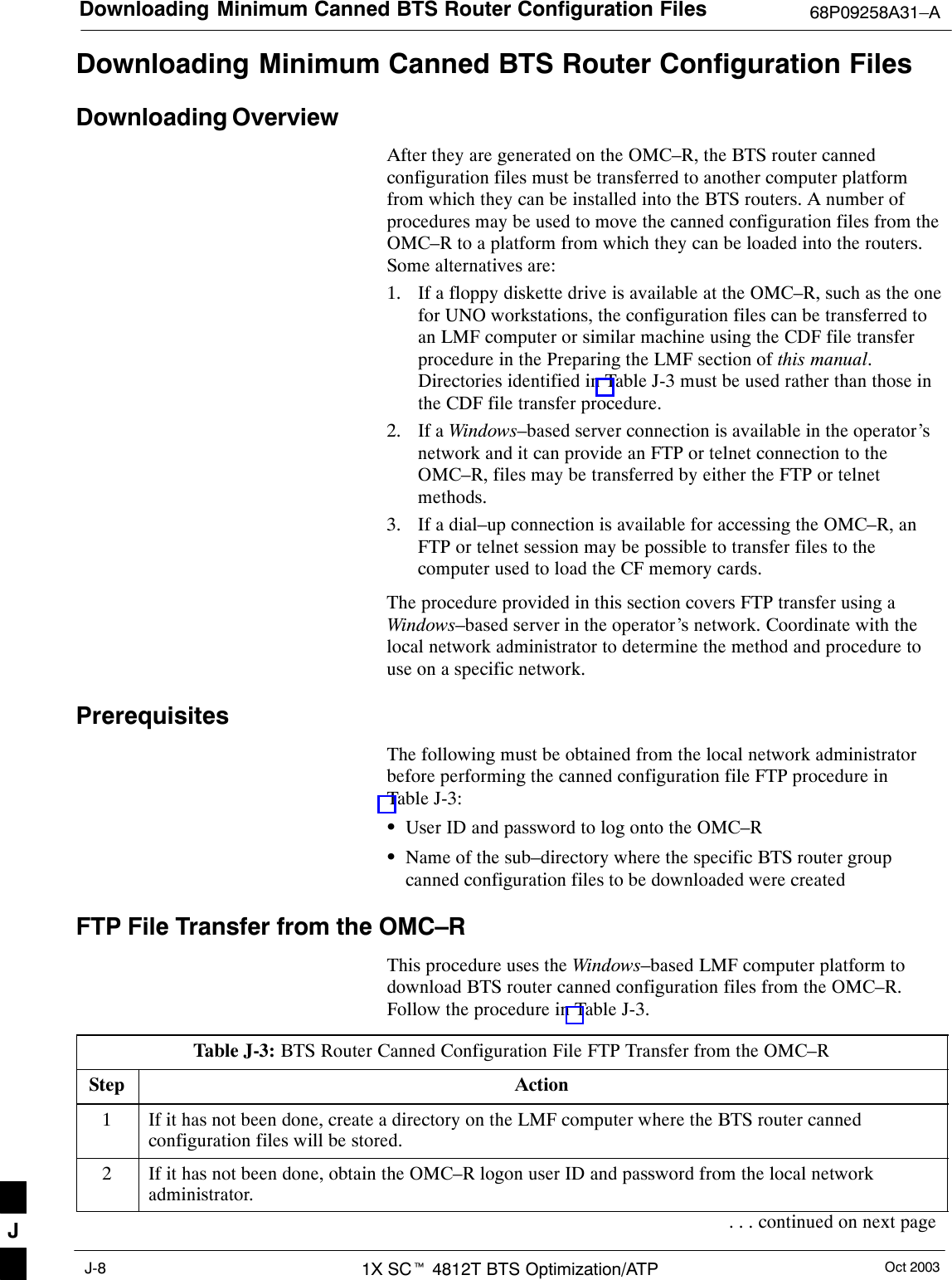 Downloading Minimum Canned BTS Router Configuration Files 68P09258A31–AOct 20031X SCt 4812T BTS Optimization/ATPJ-8Downloading Minimum Canned BTS Router Configuration FilesDownloading OverviewAfter they are generated on the OMC–R, the BTS router cannedconfiguration files must be transferred to another computer platformfrom which they can be installed into the BTS routers. A number ofprocedures may be used to move the canned configuration files from theOMC–R to a platform from which they can be loaded into the routers.Some alternatives are:1. If a floppy diskette drive is available at the OMC–R, such as the onefor UNO workstations, the configuration files can be transferred toan LMF computer or similar machine using the CDF file transferprocedure in the Preparing the LMF section of this manual.Directories identified in Table J-3 must be used rather than those inthe CDF file transfer procedure.2. If a Windows–based server connection is available in the operator’snetwork and it can provide an FTP or telnet connection to theOMC–R, files may be transferred by either the FTP or telnetmethods.3. If a dial–up connection is available for accessing the OMC–R, anFTP or telnet session may be possible to transfer files to thecomputer used to load the CF memory cards.The procedure provided in this section covers FTP transfer using aWindows–based server in the operator’s network. Coordinate with thelocal network administrator to determine the method and procedure touse on a specific network.PrerequisitesThe following must be obtained from the local network administratorbefore performing the canned configuration file FTP procedure inTable J-3:SUser ID and password to log onto the OMC–RSName of the sub–directory where the specific BTS router groupcanned configuration files to be downloaded were createdFTP File Transfer from the OMC–RThis procedure uses the Windows–based LMF computer platform todownload BTS router canned configuration files from the OMC–R.Follow the procedure in Table J-3.Table J-3: BTS Router Canned Configuration File FTP Transfer from the OMC–RStep Action1If it has not been done, create a directory on the LMF computer where the BTS router cannedconfiguration files will be stored.2If it has not been done, obtain the OMC–R logon user ID and password from the local networkadministrator.. . . continued on next pageJ