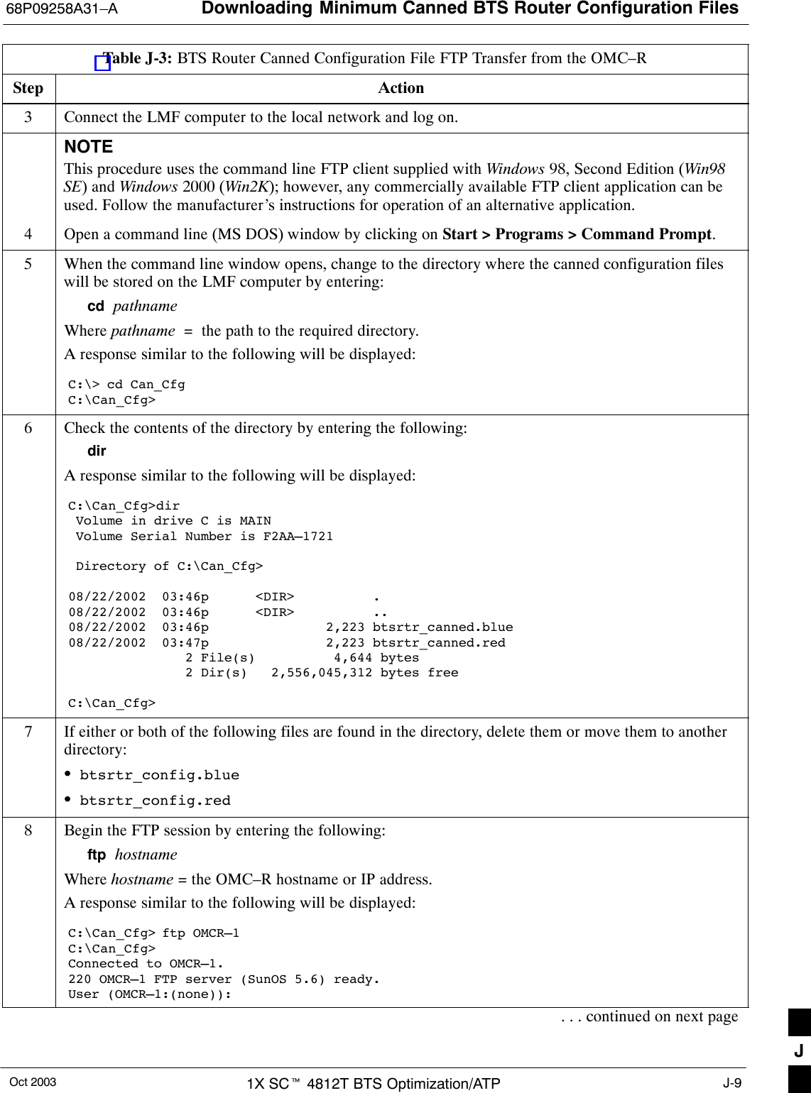 Downloading Minimum Canned BTS Router Configuration Files68P09258A31–AOct 2003 1X SCt 4812T BTS Optimization/ATP J-9Table J-3: BTS Router Canned Configuration File FTP Transfer from the OMC–RStep Action3Connect the LMF computer to the local network and log on.NOTEThis procedure uses the command line FTP client supplied with Windows 98, Second Edition (Win98SE) and Windows 2000 (Win2K); however, any commercially available FTP client application can beused. Follow the manufacturer’s instructions for operation of an alternative application.4Open a command line (MS DOS) window by clicking on Start &gt; Programs &gt; Command Prompt.5When the command line window opens, change to the directory where the canned configuration fileswill be stored on the LMF computer by entering:cd  pathnameWhere pathname  =  the path to the required directory.A response similar to the following will be displayed:C:\&gt; cd Can_CfgC:\Can_Cfg&gt;6Check the contents of the directory by entering the following:dirA response similar to the following will be displayed:C:\Can_Cfg&gt;dir Volume in drive C is MAIN Volume Serial Number is F2AA–1721 Directory of C:\Can_Cfg&gt;08/22/2002  03:46p      &lt;DIR&gt;          .08/22/2002  03:46p      &lt;DIR&gt;          ..08/22/2002  03:46p               2,223 btsrtr_canned.blue08/22/2002  03:47p               2,223 btsrtr_canned.red               2 File(s)          4,644 bytes               2 Dir(s)   2,556,045,312 bytes freeC:\Can_Cfg&gt;7If either or both of the following files are found in the directory, delete them or move them to anotherdirectory:Sbtsrtr_config.blueSbtsrtr_config.red8Begin the FTP session by entering the following:ftp  hostnameWhere hostname = the OMC–R hostname or IP address.A response similar to the following will be displayed:C:\Can_Cfg&gt; ftp OMCR–1C:\Can_Cfg&gt;Connected to OMCR–1.220 OMCR–1 FTP server (SunOS 5.6) ready.User (OMCR–1:(none)):. . . continued on next pageJ