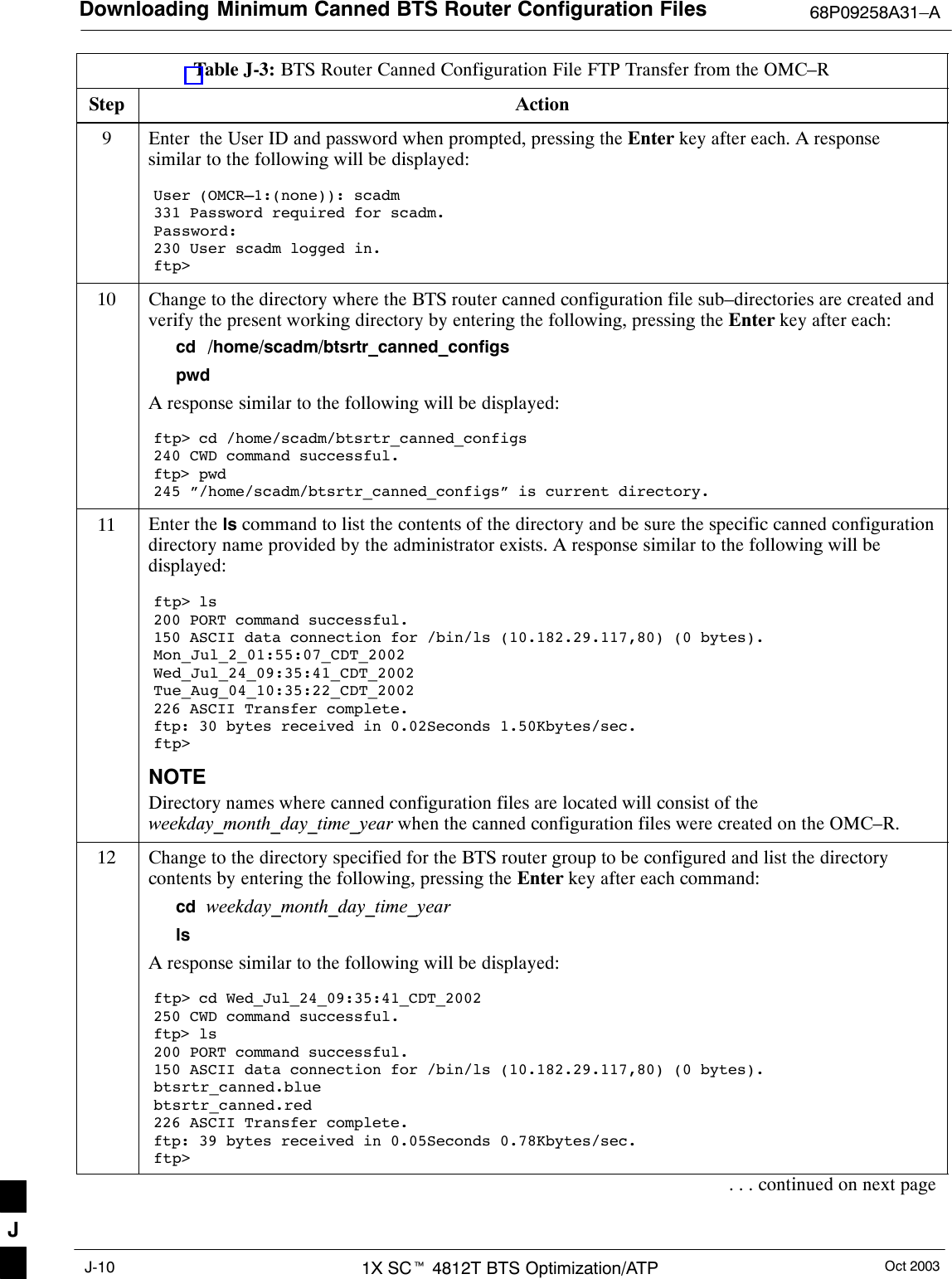 Downloading Minimum Canned BTS Router Configuration Files 68P09258A31–AOct 20031X SCt 4812T BTS Optimization/ATPJ-10Table J-3: BTS Router Canned Configuration File FTP Transfer from the OMC–RStep Action9Enter  the User ID and password when prompted, pressing the Enter key after each. A responsesimilar to the following will be displayed:User (OMCR–1:(none)): scadm331 Password required for scadm.Password:230 User scadm logged in.ftp&gt;10 Change to the directory where the BTS router canned configuration file sub–directories are created andverify the present working directory by entering the following, pressing the Enter key after each:cd  /home/scadm/btsrtr_canned_configspwdA response similar to the following will be displayed:ftp&gt; cd /home/scadm/btsrtr_canned_configs240 CWD command successful.ftp&gt; pwd245 ”/home/scadm/btsrtr_canned_configs” is current directory.11 Enter the ls command to list the contents of the directory and be sure the specific canned configurationdirectory name provided by the administrator exists. A response similar to the following will bedisplayed:ftp&gt; ls200 PORT command successful.150 ASCII data connection for /bin/ls (10.182.29.117,80) (0 bytes).Mon_Jul_2_01:55:07_CDT_2002Wed_Jul_24_09:35:41_CDT_2002Tue_Aug_04_10:35:22_CDT_2002226 ASCII Transfer complete.ftp: 30 bytes received in 0.02Seconds 1.50Kbytes/sec.ftp&gt;NOTEDirectory names where canned configuration files are located will consist of theweekday_month_day_time_year when the canned configuration files were created on the OMC–R.12 Change to the directory specified for the BTS router group to be configured and list the directorycontents by entering the following, pressing the Enter key after each command:cd  weekday_month_day_time_yearlsA response similar to the following will be displayed:ftp&gt; cd Wed_Jul_24_09:35:41_CDT_2002250 CWD command successful.ftp&gt; ls200 PORT command successful.150 ASCII data connection for /bin/ls (10.182.29.117,80) (0 bytes).btsrtr_canned.bluebtsrtr_canned.red226 ASCII Transfer complete.ftp: 39 bytes received in 0.05Seconds 0.78Kbytes/sec.ftp&gt;. . . continued on next pageJ