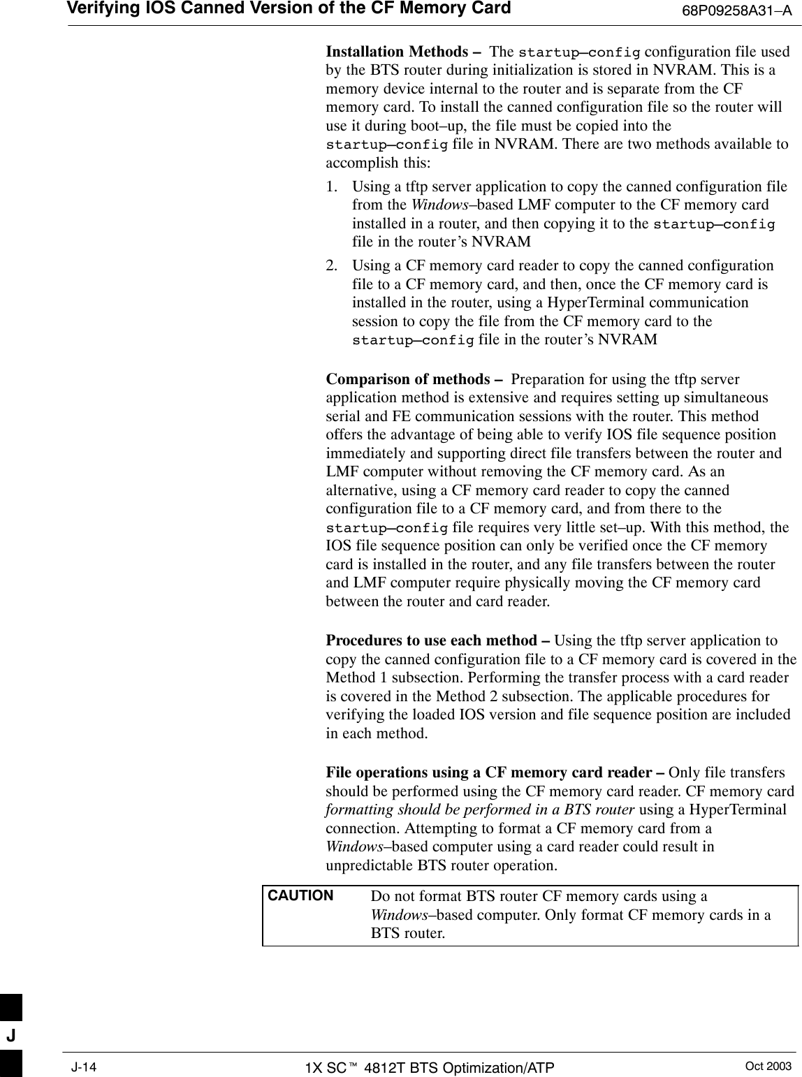 Verifying IOS Canned Version of the CF Memory Card 68P09258A31–AOct 20031X SCt 4812T BTS Optimization/ATPJ-14Installation Methods –  The startup–config configuration file usedby the BTS router during initialization is stored in NVRAM. This is amemory device internal to the router and is separate from the CFmemory card. To install the canned configuration file so the router willuse it during boot–up, the file must be copied into thestartup–config file in NVRAM. There are two methods available toaccomplish this:1. Using a tftp server application to copy the canned configuration filefrom the Windows–based LMF computer to the CF memory cardinstalled in a router, and then copying it to the startup–configfile in the router’s NVRAM2. Using a CF memory card reader to copy the canned configurationfile to a CF memory card, and then, once the CF memory card isinstalled in the router, using a HyperTerminal communicationsession to copy the file from the CF memory card to thestartup–config file in the router’s NVRAMComparison of methods –  Preparation for using the tftp serverapplication method is extensive and requires setting up simultaneousserial and FE communication sessions with the router. This methodoffers the advantage of being able to verify IOS file sequence positionimmediately and supporting direct file transfers between the router andLMF computer without removing the CF memory card. As analternative, using a CF memory card reader to copy the cannedconfiguration file to a CF memory card, and from there to thestartup–config file requires very little set–up. With this method, theIOS file sequence position can only be verified once the CF memorycard is installed in the router, and any file transfers between the routerand LMF computer require physically moving the CF memory cardbetween the router and card reader.Procedures to use each method – Using the tftp server application tocopy the canned configuration file to a CF memory card is covered in theMethod 1 subsection. Performing the transfer process with a card readeris covered in the Method 2 subsection. The applicable procedures forverifying the loaded IOS version and file sequence position are includedin each method.File operations using a CF memory card reader – Only file transfersshould be performed using the CF memory card reader. CF memory cardformatting should be performed in a BTS router using a HyperTerminalconnection. Attempting to format a CF memory card from aWindows–based computer using a card reader could result inunpredictable BTS router operation.CAUTION Do not format BTS router CF memory cards using aWindows–based computer. Only format CF memory cards in aBTS router.J