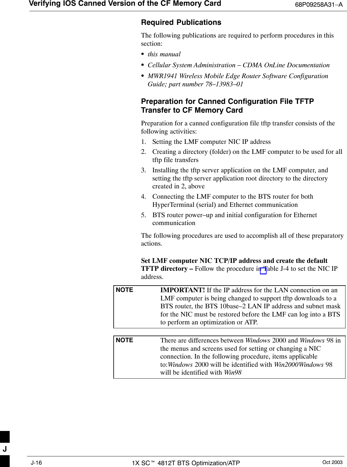 Verifying IOS Canned Version of the CF Memory Card 68P09258A31–AOct 20031X SCt 4812T BTS Optimization/ATPJ-16Required PublicationsThe following publications are required to perform procedures in thissection:Sthis manualSCellular System Administration – CDMA OnLine DocumentationSMWR1941 Wireless Mobile Edge Router Software ConfigurationGuide; part number 78–13983–01Preparation for Canned Configuration File TFTPTransfer to CF Memory CardPreparation for a canned configuration file tftp transfer consists of thefollowing activities:1. Setting the LMF computer NIC IP address2. Creating a directory (folder) on the LMF computer to be used for alltftp file transfers3. Installing the tftp server application on the LMF computer, andsetting the tftp server application root directory to the directorycreated in 2, above4. Connecting the LMF computer to the BTS router for bothHyperTerminal (serial) and Ethernet communication5. BTS router power–up and initial configuration for EthernetcommunicationThe following procedures are used to accomplish all of these preparatoryactions.Set LMF computer NIC TCP/IP address and create the defaultTFTP directory – Follow the procedure in Table J-4 to set the NIC IPaddress.NOTE IMPORTANT! If the IP address for the LAN connection on anLMF computer is being changed to support tftp downloads to aBTS router, the BTS 10base–2 LAN IP address and subnet maskfor the NIC must be restored before the LMF can log into a BTSto perform an optimization or ATP.NOTE There are differences between Windows 2000 and Windows 98 inthe menus and screens used for setting or changing a NICconnection. In the following procedure, items applicableto:Windows 2000 will be identified with Win2000Windows 98will be identified with Win98J