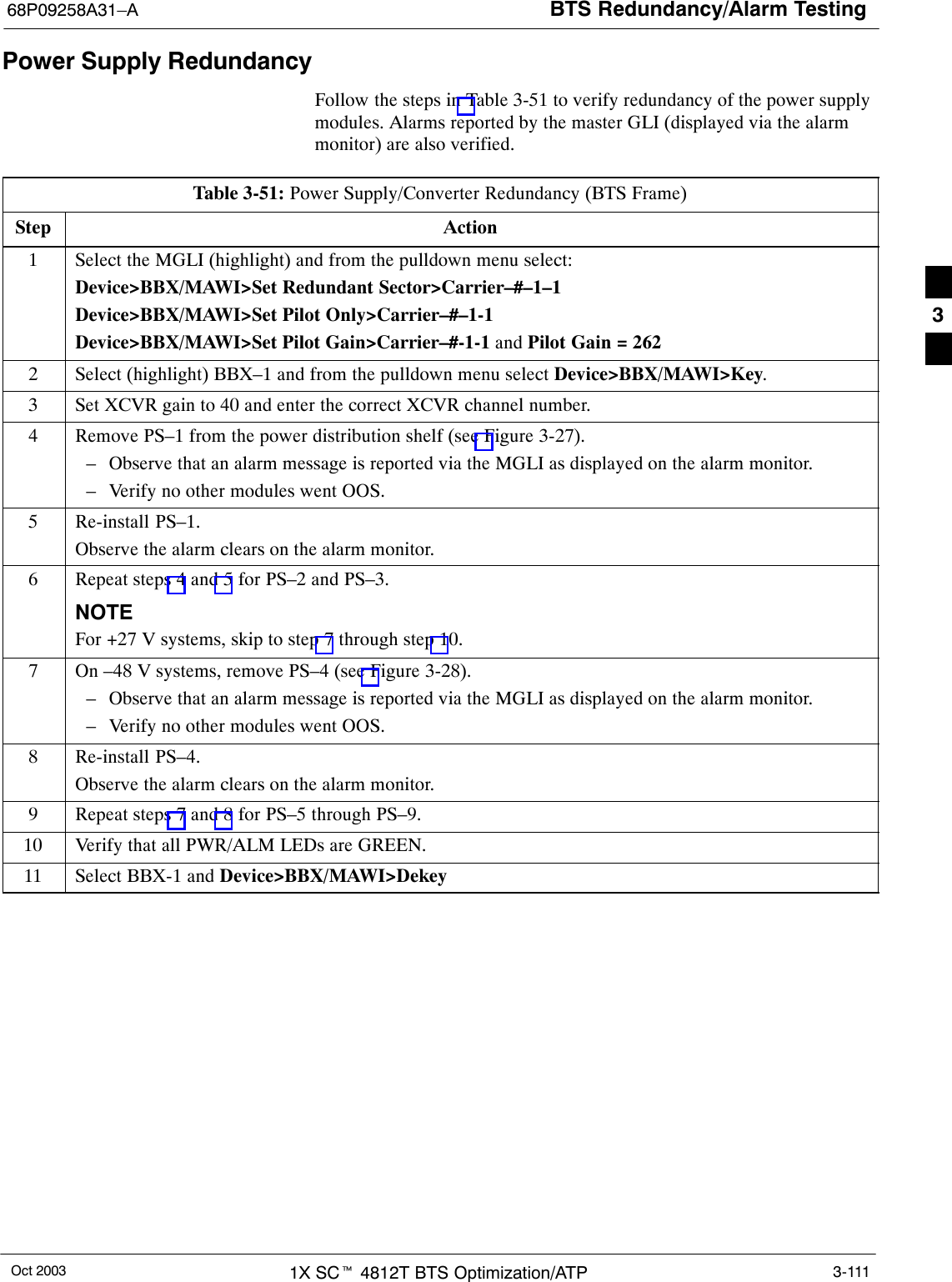 BTS Redundancy/Alarm Testing68P09258A31–AOct 2003 1X SCt 4812T BTS Optimization/ATP 3-111Power Supply RedundancyFollow the steps in Table 3-51 to verify redundancy of the power supplymodules. Alarms reported by the master GLI (displayed via the alarmmonitor) are also verified.Table 3-51: Power Supply/Converter Redundancy (BTS Frame)Step Action1Select the MGLI (highlight) and from the pulldown menu select:Device&gt;BBX/MAWI&gt;Set Redundant Sector&gt;Carrier–#–1–1Device&gt;BBX/MAWI&gt;Set Pilot Only&gt;Carrier–#–1-1Device&gt;BBX/MAWI&gt;Set Pilot Gain&gt;Carrier–#-1-1 and Pilot Gain = 2622Select (highlight) BBX–1 and from the pulldown menu select Device&gt;BBX/MAWI&gt;Key.3Set XCVR gain to 40 and enter the correct XCVR channel number.4Remove PS–1 from the power distribution shelf (see Figure 3-27).– Observe that an alarm message is reported via the MGLI as displayed on the alarm monitor.– Verify no other modules went OOS.5Re-install PS–1.Observe the alarm clears on the alarm monitor.6Repeat steps 4 and 5 for PS–2 and PS–3.NOTEFor +27 V systems, skip to step 7 through step 10.7On –48 V systems, remove PS–4 (see Figure 3-28).– Observe that an alarm message is reported via the MGLI as displayed on the alarm monitor.– Verify no other modules went OOS.8Re-install PS–4.Observe the alarm clears on the alarm monitor.9Repeat steps 7 and 8 for PS–5 through PS–9.10 Verify that all PWR/ALM LEDs are GREEN.11 Select BBX-1 and Device&gt;BBX/MAWI&gt;Dekey 3