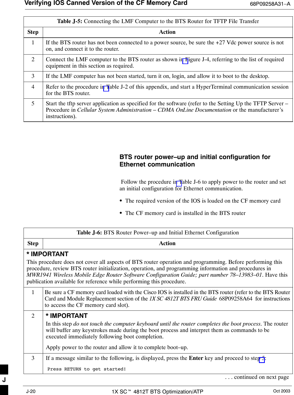 Verifying IOS Canned Version of the CF Memory Card 68P09258A31–AOct 20031X SCt 4812T BTS Optimization/ATPJ-20Table J-5: Connecting the LMF Computer to the BTS Router for TFTP File TransferStep Action1If the BTS router has not been connected to a power source, be sure the +27 Vdc power source is noton, and connect it to the router.2Connect the LMF computer to the BTS router as shown in Figure J-4, referring to the list of requiredequipment in this section as required.3If the LMF computer has not been started, turn it on, login, and allow it to boot to the desktop.4Refer to the procedure in Table J-2 of this appendix, and start a HyperTerminal communication sessionfor the BTS router.5Start the tftp server application as specified for the software (refer to the Setting Up the TFTP Server –Procedure in Cellular System Administration – CDMA OnLine Documentation or the manufacturer’sinstructions). BTS router power–up and initial configuration forEthernet communication Follow the procedure in Table J-6 to apply power to the router and setan initial configuration for Ethernet communication.SThe required version of the IOS is loaded on the CF memory cardSThe CF memory card is installed in the BTS routerTable J-6: BTS Router Power–up and Initial Ethernet ConfigurationStep Action* IMPORTANTThis procedure does not cover all aspects of BTS router operation and programming. Before performing thisprocedure, review BTS router initialization, operation, and programming information and procedures inMWR1941 Wireless Mobile Edge Router Software Configuration Guide; part number 78–13983–01. Have thispublication available for reference while performing this procedure.1Be sure a CF memory card loaded with the Cisco IOS is installed in the BTS router (refer to the BTS RouterCard and Module Replacement section of the 1X SC 4812T BTS FRU Guide  68P09258A64  for instructionsto access the CF memory card slot).2* IMPORTANTIn this step do not touch the computer keyboard until the router completes the boot process. The routerwill buffer any keystrokes made during the boot process and interpret them as commands to beexecuted immediately following boot completion.Apply power to the router and allow it to complete boot–up.3If a message similar to the following, is displayed, press the Enter key and proceed to step 5:Press RETURN to get started!. . . continued on next pageJ