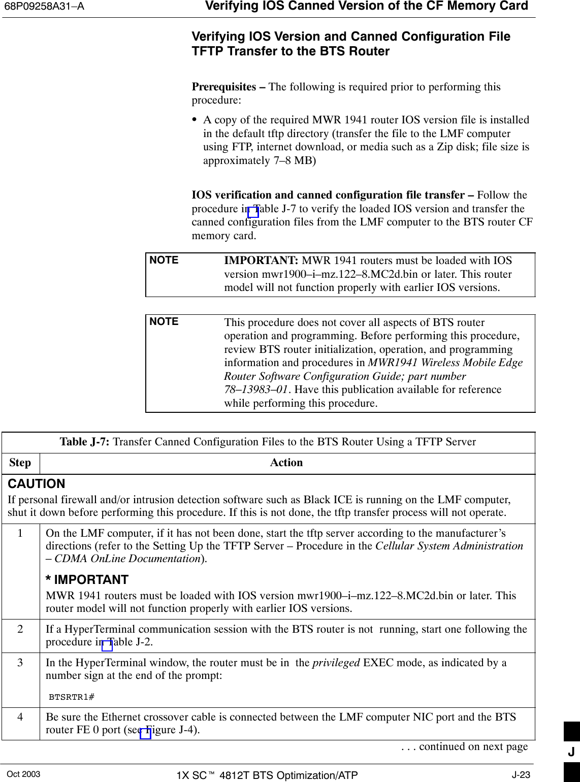 Verifying IOS Canned Version of the CF Memory Card68P09258A31–AOct 2003 1X SCt 4812T BTS Optimization/ATP J-23Verifying IOS Version and Canned Configuration FileTFTP Transfer to the BTS RouterPrerequisites – The following is required prior to performing thisprocedure:SA copy of the required MWR 1941 router IOS version file is installedin the default tftp directory (transfer the file to the LMF computerusing FTP, internet download, or media such as a Zip disk; file size isapproximately 7–8 MB)IOS verification and canned configuration file transfer – Follow theprocedure in Table J-7 to verify the loaded IOS version and transfer thecanned configuration files from the LMF computer to the BTS router CFmemory card.NOTE IMPORTANT: MWR 1941 routers must be loaded with IOSversion mwr1900–i–mz.122–8.MC2d.bin or later. This routermodel will not function properly with earlier IOS versions.NOTE This procedure does not cover all aspects of BTS routeroperation and programming. Before performing this procedure,review BTS router initialization, operation, and programminginformation and procedures in MWR1941 Wireless Mobile EdgeRouter Software Configuration Guide; part number78–13983–01. Have this publication available for referencewhile performing this procedure.Table J-7: Transfer Canned Configuration Files to the BTS Router Using a TFTP ServerStep ActionCAUTIONIf personal firewall and/or intrusion detection software such as Black ICE is running on the LMF computer,shut it down before performing this procedure. If this is not done, the tftp transfer process will not operate.1On the LMF computer, if it has not been done, start the tftp server according to the manufacturer’sdirections (refer to the Setting Up the TFTP Server – Procedure in the Cellular System Administration– CDMA OnLine Documentation).* IMPORTANTMWR 1941 routers must be loaded with IOS version mwr1900–i–mz.122–8.MC2d.bin or later. Thisrouter model will not function properly with earlier IOS versions.2If a HyperTerminal communication session with the BTS router is not  running, start one following theprocedure in Table J-2.3In the HyperTerminal window, the router must be in  the privileged EXEC mode, as indicated by anumber sign at the end of the prompt:BTSRTR1#4Be sure the Ethernet crossover cable is connected between the LMF computer NIC port and the BTSrouter FE 0 port (see Figure J-4).. . . continued on next page J